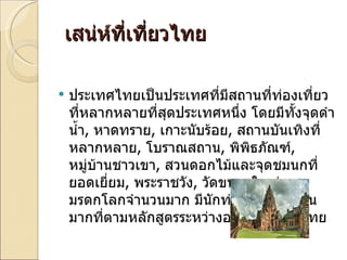 เสน่ห์ที่เที่ยวไทย ประเทศไทยเป็นประเทศที่มีสถานที่ท่องเที่ยวที่หลากหลายที่สุดประเทศหนึ่ง โดยมีทั้งจุดดำน้ำ ,  หาดทราย ,  เกาะนับร้อย ,  สถานบันเทิงที่หลากหลาย ,  โบราณสถาน ,  พิพิธภัณฑ์ ,  หมู่บ้านชาวเขา ,  สวนดอกไม้และจุดชมนกที่ยอดเยี่ยม ,  พระราชวัง ,  วัดขนาดใหญ่ และมรดกโลกจำนวนมาก มีนักท่องเที่ยวจำนวนมากที่ตามหลักสูตรระหว่างอยู่ในประเทศไทย 