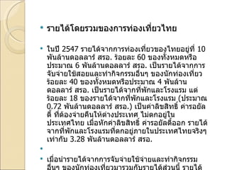 รายได้โดยรวมของการท่องเที่ยวไทย ในปี  2547  รายได้จากการท่องเที่ยวของไทยอยู่ที่  10  พันล้านดอลลาร์ สรอ .  ร้อยละ  60  ของทั้งหมดหรือประมาณ  6  พันล้านดอลลาร์ สรอ .  เป็นรายได้จากการจับจ่ายใช้สอยและทำกิจกรรมอื่นๆ ของนักท่องเที่ยว ร้อยละ  40  ของทั้งหมดหรือประมาณ  4  พันล้านดอลลาร์ สรอ .  เป็นรายได้จากที่พักและโรงแรม แต่ร้อยละ  18  ของรายได้จากที่พักและโรงแรม  ( ประมาณ  0.72  พันล้านดอลลาร์ สรอ .)  เป็นค่าลิขสิทธิ์ ค่ารอยัลตี้ ที่ต้องจ่ายคืนให้ต่างประเทศ ไม่ตกอยู่ในประเทศไทย เมื่อหักค่าลิขสิทธิ์ ค่ารอยัลตี้ออก รายได้จากที่พักและโรงแรมที่ตกอยู่ภายในประเทศไทยจริงๆ เท่ากับ  3.28  พันล้านดอลลาร์ สรอ .    เมื่อนำรายได้จากการจับจ่ายใช้จ่ายและทำกิจกรรมอื่นๆ ของนักท่องเที่ยวมารวมกับรายได้ส่วนนี้ รายได้จากการท่องเที่ยวที่ตกกับประเทศไทยจริงๆ จะอยู่ที่  9.28  พันล้านดอลลาร์ สรอ .  หรือประมาณ  3.7  แสนล้านบาท 