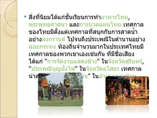 สิ่งที่นิยมได้แก่ชั้นเรียนการทำ อาหารไทย ,  พระพุทธศาสนา  และ การนวดแผนไทย  เทศกาลของไทยมีตั้งแต่เทศกาลที่สนุกกับการสาดน้ำอย่าง สงกรานต์  ไปจนถึงประเพณีในตำนานอย่าง ลอยกระทง  ท้องถิ่นจำนวนมากในประเทศไทยมีเทศกาลของพวกเขาเองเช่นกัน ที่มีชื่อเสียงได้แก่  " การจัดงานแสดงช้าง "  ใน จังหวัดสุรินทร์ , " ประเพณีบุญบั้งไฟ "  ใน จังหวัดยโสธร  เทศกาลน่าสงสัยอย่าง  " ผีตาโขน "  ใน อำเภอด่านซ้าย . 