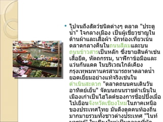 ไปจนถึงสัตว์ชนิดต่างๆ ตลาด  " ประตูน้ำ "  ใจกลางเมือง เป็นผู้เชี่ยวชาญในด้านผ้าและเสื้อผ้า นักท่องเที่ยวเน้นตลาดกลางคืนใน ถนนสีลม และบน ถนนข้าวสาร เป็นหลัก ซึ่งขายสินค้าเช่น เสื้อยืด ,  หัตถกรรม ,  นาฬิกาข้อมือและแว่นกันแดด ในบริเวณใกล้เคียงกรุงเทพมหานครสามารถหาตลาดน้ำยอดเยี่ยมอย่างแท้จริงเช่นใน ดำเนินสะดวก   " ตลาดถนนคนเดินวันอาทิตย์เย็น "  จัดบนถนนราชดำเนินในเมืองเก่าเป็นไฮไลต์ของการช็อปปิ้งเมื่อไปเยือน จังหวัดเชียงใหม่ ในภาคเหนือของประเทศไทย มันดึงดูดคนท้องถิ่นมากมายรวมทั้งชาวต่างประเทศ  " ไนท์บาซาร์ "  ในเชียงใหม่เป็นตลาดที่นักท่องเที่ยวเน้นเช่นกัน ซึ่งขยายไปหลายช่วงของเมือง แค่ผ่านกำแพงเมืองเก่าไปตามแม่น้ำ 