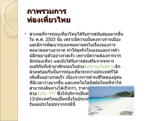 ภาพรวมการท่องเที่ยวไทย สาเหตุที่การท่องเที่ยวไทยได้รับการสนับสนุนมากขึ้นใน พ . ศ . 2503  นั้น เพราะมีความมั่นคงทางการเมือง และมีการพัฒนากรุงเทพมหานครในเรื่องของการคมนาคมทางอากาศ ทำให้ธุรกิจโรงแรมและการค้าปลีกขยายตัวอย่างรวดเร็ว เพราะมีความต้องการจากนักท่องเที่ยว และยังได้รับการส่งเสริมจากทหารอเมริกันที่เข้ามาพักผ่อนในช่วง สงครามเวียดนาม อีกด้วยพร้อมกันนั้นการท่องเที่ยวระหว่างประเทศก็ได้เพิ่มขึ้นอย่างรวดเร็ว เนื่องจากการดำรงชีวิตของผู้คนที่มีเวลาว่างมากขึ้น และเทคโนโลยีสมัยใหม่ที่ทำให้สามารถเดินทางได้เร็วกว่า ,  ราคาถูกกว่า และดีกว่า ด้วย โบอิง 747  ซึ่งให้บริการเป็นครั้งแรกใน พ . ศ . 2513 [ ประเทศไทยเป็นหนึ่งในประเทศในทวีปเอเชียที่ได้รับผลประโยชน์จากกรณีนี้ 