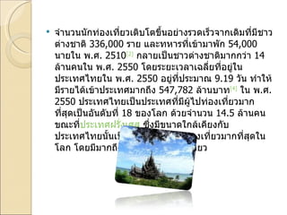 จำนวนนักท่องเที่ยวเติบโตขึ้นอย่างรวดเร็วจากเดิมที่มีชาวต่างชาติ  336,000  ราย และทหารที่เข้ามาพัก  54,000  นายใน พ . ศ . 2510 [2]   กลายเป็นชาวต่างชาติมากกว่า  14  ล้านคนใน พ . ศ . 2550  โดยระยะเวลาเฉลี่ยที่อยู่ในประเทศไทยใน พ . ศ . 2550  อยู่ที่ประมาณ  9.19  วัน ทำให้มีรายได้เข้าประเทศมากถึง  547,782  ล้านบาท [4]   ใน พ . ศ . 2550  ประเทศไทยเป็นประเทศที่มีผู้ไปท่องเที่ยวมากที่สุดเป็นอันดับที่  18  ของโลก ด้วยจำนวน  14.5  ล้านคน ขณะที่ ประเทศฝรั่งเศส  ซึ่งมีขนาดใกล้เคียงกับประเทศไทยนั้นเป็นประเทศที่มีนักท่องเที่ยวมากที่สุดในโลก โดยมีมากถึง  82  ล้านคนเลยทีเดียว 