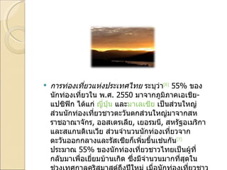 การท่องเที่ยวแห่งประเทศไทย  ระบุว่า [6]  55%  ของนักท่องเที่ยวใน พ . ศ . 2550  มาจากภูมิภาคเอเชีย - แปซิฟิก ได้แก่  ญี่ปุ่น  และ มาเลเซีย  เป็นส่วนใหญ่ ส่วนนักท่องเที่ยวชาวตะวันตกส่วนใหญ่มาจากสหราชอาณาจักร ,  ออสเตรเลีย ,  เยอรมนี ,  สหรัฐอเมริกา และสแกนดิเนเวีย ส่วนจำนวนนักท่องเที่ยวจากตะวันออกกลางและรัสเซียก็เพิ่มขึ้นเช่นกัน [7]   ประมาณ  55%  ของนักท่องเที่ยวชาวไทยเป็นผู้ที่กลับมาเพื่อเยี่ยมบ้านเกิด ซึ่งมีจำนวนมากที่สุดในช่วงเทศกาลคริสมาสต์ถึงปีใหม่ เมื่อนักท่องเที่ยวชาวตะวันตกหนีสภาพหนาวเย็น 