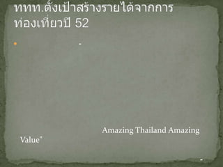 ททท.ตั้งเป้าสร้างรายได้จากการท่องเที่ยวปี 52กรุงเทพฯ 16 ม.ค.-การท่องเที่ยวแห่งประเทศไทยประกาศปี 2552 สร้างรายได้จากอุตสาหกรรมการท่องเที่ยวเที่ยวกว่า 9 แสนบาท หลังจากเมื่อปีที่ผ่านมา ประเทศไทยต้องประสบปัญหาทางการเมืองภายในประเทศ ส่งผลให้มีจำนวนนักท่องเที่ยวเหลือเพียง 14.2 ล้านคน ในปีนี้ นางพรศิริ มโนหาญ ผู้ว่าการการท่องเที่ยวแห่งประเทศไทย ประกาศเดินหน้ากระตุ้นคนไทยเที่ยวในประเทศภายใต้สโลแกน "เที่ยวไทยครึกครื้น เศรษฐกิจไทยคักคัก" ให้ได้จำนวน 87 ล้านคนครั้ง และนักท่องเที่ยวต่างชาติในกลุ่มคุณภาพภายใต้สโลแกน "Amazing Thailand Amazing Value" ให้ได้อย่างน้อย 14.8 ล้านคน และมีรายได้ไม่น้อยกว่า 531,000 ล้านบาท รวมรายได้จากอุตสาหกรรมท่องเที่ยวทั้งภายในและต่างประเทศ 938,700 ล้านบาท.-สำนักข่าวไทยอัพเดตเมื่อ 2009-01-16 03:17:30 