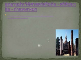 อุทยานประวัติศาสตร์สุโขทัย - ศรีสัชนาลัย - กำแพงเพชร อุทยานประวัติศาสตร์สุโขทัย ศรีสัชนาลัย และกำแพงเพชร ได้รับการประกาศขึ้นทะเบียนเป็นมรดกโลกภายใต้ชื่อ นครประวัติศาสตร์สุโขทัยและเมืองบริวาร จากการประชุมคณะกรรมการมรดกโลกสมัยสามัญครั้งที่ ๑๕ เมื่อปีพุทธศักราช ๒๕๓๔ ที่เมืองคาร์เทจ ประเทศตูนิเซีย โดยมีคุณสมบัติการเป็นมรดกโลกตรงตามหลักเกณฑ์ข้อที่ ๑ และข้อที่ ๓ ดังนี้ (i) เป็นตัวแทนซึ่งแสดงผลงานชิ้นเอกที่จัดทำขึ้นด้วยการสร้างสรรค์อันฉลาด (iii) เป็นสิ่งที่ยืนยันถึงหลักฐานของวัฒนธรรม หรืออารยธรรมที่ปรากฏให้เห็นอยู่ในปัจจุบันหรือว่าที่สาบสูญไปแล้ว คุณค่าแห่งความเป็นมรดกโลก ปัจจุบันสุโขทัย ศรีสัชนาลัย และกำแพงเพชร เป็นเมืองโบราณที่ปรากฏร่องรอยหลักฐานของอารยธรรมอันรุ่งเรืองในอดีต สะท้อนให้เห็นภาพของอาณาจักรสุโขทัยในความเป็น “รุ่งอรุณแห่งความสุข” เป็นต้นกำเนิดของประวัติศาสตร์ชาติไทยที่ได้พัฒนาเป็นรัฐสำคัญของภูมิภาคเอเชียอาคเนย์อุทยานประวัติศาสตร์สุโขทัย - ศรีสัชนาลัย - กำแพงเพชร