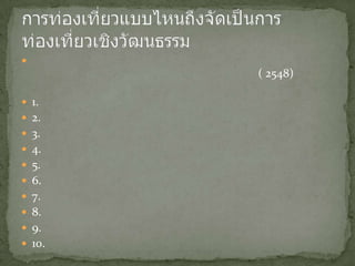 หลายคนอาจจะสงสัยว่าการท่องเที่ยวเชิงวัฒนธรรมควรจะครอบคลุมถึงเรื่องอะไรบ้างบุญเลิศจิตตั้งวัฒนา ( 2548) ได้อธิบายว่าการท่องเที่ยวเชิงศิลปวัฒนธรรมประกอบด้วย1. ประวัติศาสตร์และร่องรอยทางประวัติศาสตร์2. โบราณคดีและพิพิธภัณฑ์3. งานสถาปัตยกรรมเก่าแก่ดั้งเดิม4. ศิลปะหัตถกรรมประติมากรรมภาพวาดรูปปั้นและแกะสลัก5. ศาสนารวมถึงพิธีกรรมต่างๆทางศาสนา6. ดนตรีการแสดงละครภาพยนตร์7. ภาษาและวรรณกรรม8. วิถีชีวิตเสื้อผ้าเครื่องแต่งกายอาหาร9. ประเพณีวัฒนธรรมพื้นบ้านเทศกาลต่างๆ10. ลักษณะงานและเทคโนโลยีภูมิปัญญาท้องถิ่นที่นำมาใช้เฉพาะท้องถิ่นนานาประเทศกับการท่องเที่ยวเชิงวัฒนธรรมการท่องเที่ยวแบบไหนถึงจัดเป็นการท่องเที่ยวเชิงวัฒนธรรม