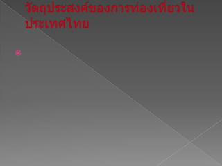 วัตถุประสงค์ของการท่องเที่ยวในประเทศไทย1. เพื่อให้เข้าใจถึงการท่องเที่ยวอย่างมีคุณค่าในประเทศเที่ยว    2. เพื่อได้เรียนรู้ถึงสถานที่ท่องเที่ยว,ประวัติความเป็นมา,ประเพณีวัฒนธรรม ในแต่ละจังหวัดของประเทศไทย3. เพื่อเป็นการแนะนำเส้นทางการท่องเที่ยว ในแต่ละจังหวัด4. เพื่อประชาสัมพันธ์การท่องเที่ยวให้กับชาวต่างชาติที่เข้ามาอยู่ในเมืองไทย