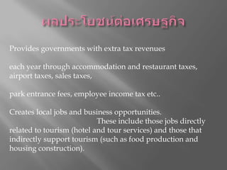 ผลประโยชน์ต่อเศรษฐกิจช่วยกระจายความเสี่ยงและรักษาเสถียรภาพของเศรษฐกิจท้องถิ่น Provides governments with extra tax revenues ให้รัฐบาลมีรายได้จากภาษีเพิ่ม each year through accommodation and restaurant taxes, airport taxes, sales taxes, ผ่านปีภาษีที่พักและร้านอาหาร, ค่าภาษีสนามบินภาษีขายในแต่ละ park entrance fees, employee income tax etc.. ค่าเข้าชมสวน, พนักงาน ฯลฯ ภาษีเงินได้ Creates local jobs and business opportunities. สร้างงานในท้องถิ่นและโอกาสทางธุรกิจ These include those jobs directly related to tourism (hotel and tour services) and those that indirectly support tourism (such as food production and housing construction). เหล่านี้รวมถึงงานที่เกี่ยวข้องโดยตรงกับการท่องเที่ยว (โรงแรมและการบริการทัวร์) และผู้ที่สนับสนุนการท่องเที่ยวทางอ้อม (เช่นการผลิตอาหารและการก่อสร้างที่อยู่อาศัย) 