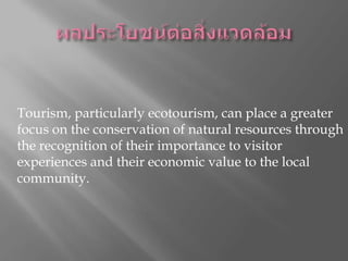 ผลประโยชน์ต่อสิ่งแวดล้อมให้การสนับสนุนทางการเงินหรือในชนิดสำหรับการอนุรักษ์สิ่งแวดล้อมในท้องถิ่นและแหล่งธรรมชาติจะช่วยเพิ่มชื่อเสียงของธุรกิจการท่องเที่ยวใด ๆ Tourism, particularly ecotourism, can place a greater focus on the conservation of natural resources through the recognition of their importance to visitor experiences and their economic value to the local community. การท่องเที่ยวโดยเฉพาะอย่างยิ่งการท่องเที่ยวเชิงนิเวศสามารถเป็นสถานที่มุ่งเน้นมากขึ้นในการอนุรักษ์ทรัพยากรธรรมชาติที่ผ่านการเห็นความสำคัญของพวกเขาไปสู่​​ประสบการณ์ผู้เข้าชมและมูลค่าทางเศรษฐกิจของตนไปยังชุมชนท้องถิ่น 