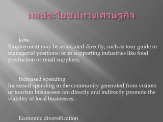 ผลประโยชน์ทางเศรษฐกิจผลประโยชน์ทางเศรษฐกิจที่เกิดจากการท่องเที่ยวสามารถใช้จำนวนของฟอร์มรวมถึง : 1. 1 Jobs งาน Employment may be associated directly, such as tour guide or managerial positions; or in supporting industries like food production or retail suppliers. การจ้างงานอาจจะเกี่ยวข้องโดยตรงเช่นไกด์หรือตำแหน่งผู้บริหารหรือในการสนับสนุนอุตสาหกรรมเช่นการผลิตอาหารหรือซัพพลายเออร์ค้าปลีก 2. 2 Increased spending ใช้จ่ายเพิ่มขึ้น Increased spending in the community generated from visitors or tourism businesses can directly and indirectly promote the viability of local businesses. ใช้จ่ายเพิ่มขึ้นในชุมชนที่สร้างขึ้นจากผู้เข้าชมหรือธุรกิจการท่องเที่ยวโดยตรงและโดยอ้อมสามารถส่งเสริมการมีชีวิตของธุรกิจในท้องถิ่น 3. 3 Economic diversification กระจายความเสี่ยงทางเศรษฐกิจ 