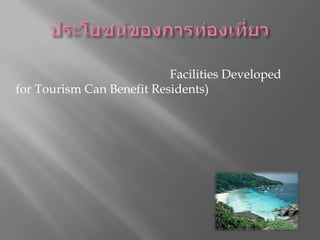 ประโยชน์ของการท่องเที่ยวคนท้องถิ่นได้รับประโยชน์จากการพัฒนาสิ่งอำนวยความสะดวกทางการท่องเที่ยว(Facilities Developed for Tourism Can Benefit Residents)การส่งเสริมท่องเที่ยวช่วยให้เกิดการพัฒนาบริการ และ สิ่งอำนวยความสะดวกใหม่ให้กับชุมชน รวมทั้งนำคุณภาพชีวิตที่ดีกว่าสู่ชุมชน ประโยชน์ที่ได้รับจากการพัฒนาการท่องเที่ยว อาทิ การยกระดับโครงสร้างพื้นฐาน การปรับปรุงระบบสาธราณสุขและการขนส่ง การมีแหล่งสันทนาการและการกีฬาแห่งใหม่ การมีร้านอาหาร และ พื้นที่สาธารณะเพิ่มขึ้น รวมถึงการมีตัวเลือกจำนวนมากของสินค้าและอาหารที่มีคุณภาพ