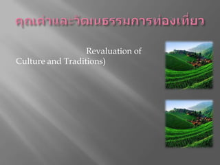 คุณค่าและวัฒนธรรมการท่องเที่ยวคุณค่าทางวัฒนธรรมและประเพณีได้รับการทำนุบำรุงขึ้นมาใหม่(Revaluation of Culture and Traditions)การท่องเที่ยวสามารถส่งเสริมการทำนุบำรุง และ การส่งต่อประเพณีและวัฒนธรรมดั้งเดิม รวมทั้งช่วยส่งเสริม การอนุรักษ์และการจัดการอย่างยั่งยืนต่อทรัพยากรทางธรรมชาติ การปกป้องมรดกของท้องถิ่น และ การฟื้นฟูงานฝีมือ ศิลปะ และวัฒนธรรมดั่งเดิมของท้องถิ่นขึ้นมาใหม่การท่องเที่ยวไม่ได้มีส่วนช่วยด้านการเงินในการอนุรักษ์มรดกท้องถิ่นเพียงอย่างเดียว แต่ยังสนับสนุนทางอ้อมด้วย เช่น การท่องเที่ยวในพื้นที่ห่างไกลในแถบหุบเขา สามารถช่วยให้ชาวเขาตระหนักและฟื้นฟูเพลงท้องถิ่น และการฟ้อนรำแบบดั้งเดิมเอาไว้ได้ 