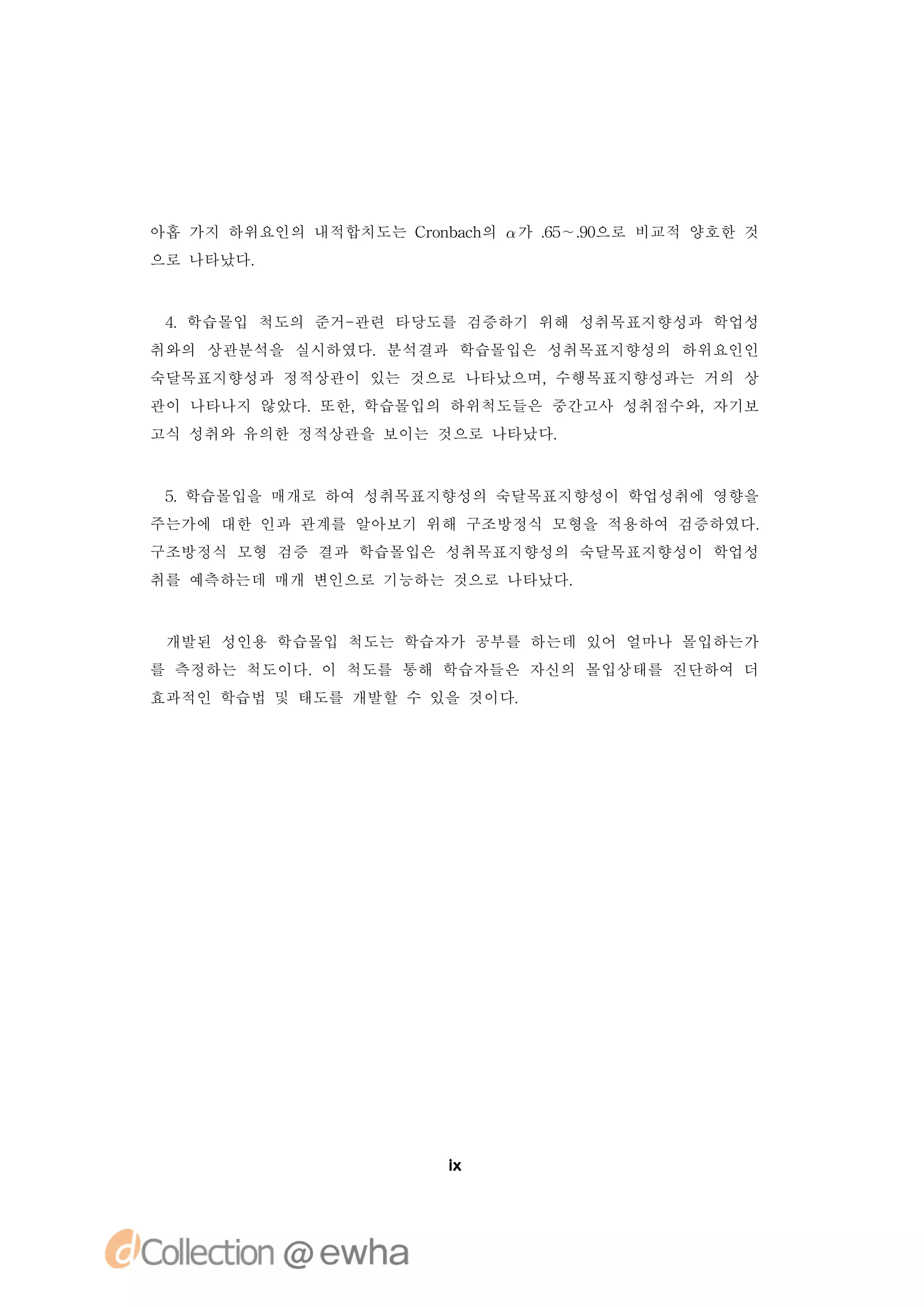 아홉 가지 하위요인의 내적합치도는 C o b c 의  가 . ∼. 으로 비교적 양호한 것
                    rn ah        6 9
                                  5 0
으로 나타났다.



 4.학습몰입 척도의 준거-관련 타당도를 검증하기 위해 성취목표지향성과 학업성
취와의 상관분석을 실시하였다.분석결과 학습몰입은 성취목표지향성의 하위요인인
숙달목표지향성과 정적상관이 있는 것으로 나타났으며,수행목표지향성과는 거의 상
관이 나타나지 않았다.또한,학습몰입의 하위척도들은 중간고사 성취점수와,자기보
고식 성취와 유의한 정적상관을 보이는 것으로 나타났다.



 5 학습몰입을 매개로 하여 성취목표지향성의 숙달목표지향성이 학업성취에 영향을
  .
주는가에 대한 인과 관계를 알아보기 위해 구조방정식 모형을 적용하여 검증하였다.
구조방정식 모형 검증 결과 학습몰입은 성취목표지향성의 숙달목표지향성이 학업성
취를 예측하는데 매개 변인으로 기능하는 것으로 나타났다.


 개발된 성인용 학습몰입 척도는 학습자가 공부를 하는데 있어 얼마나 몰입하는가
를 측정하는 척도이다.이 척도를 통해 학습자들은 자신의 몰입상태를 진단하여 더
효과적인 학습법 및 태도를 개발할 수 있을 것이다.




                        i
                        x
 