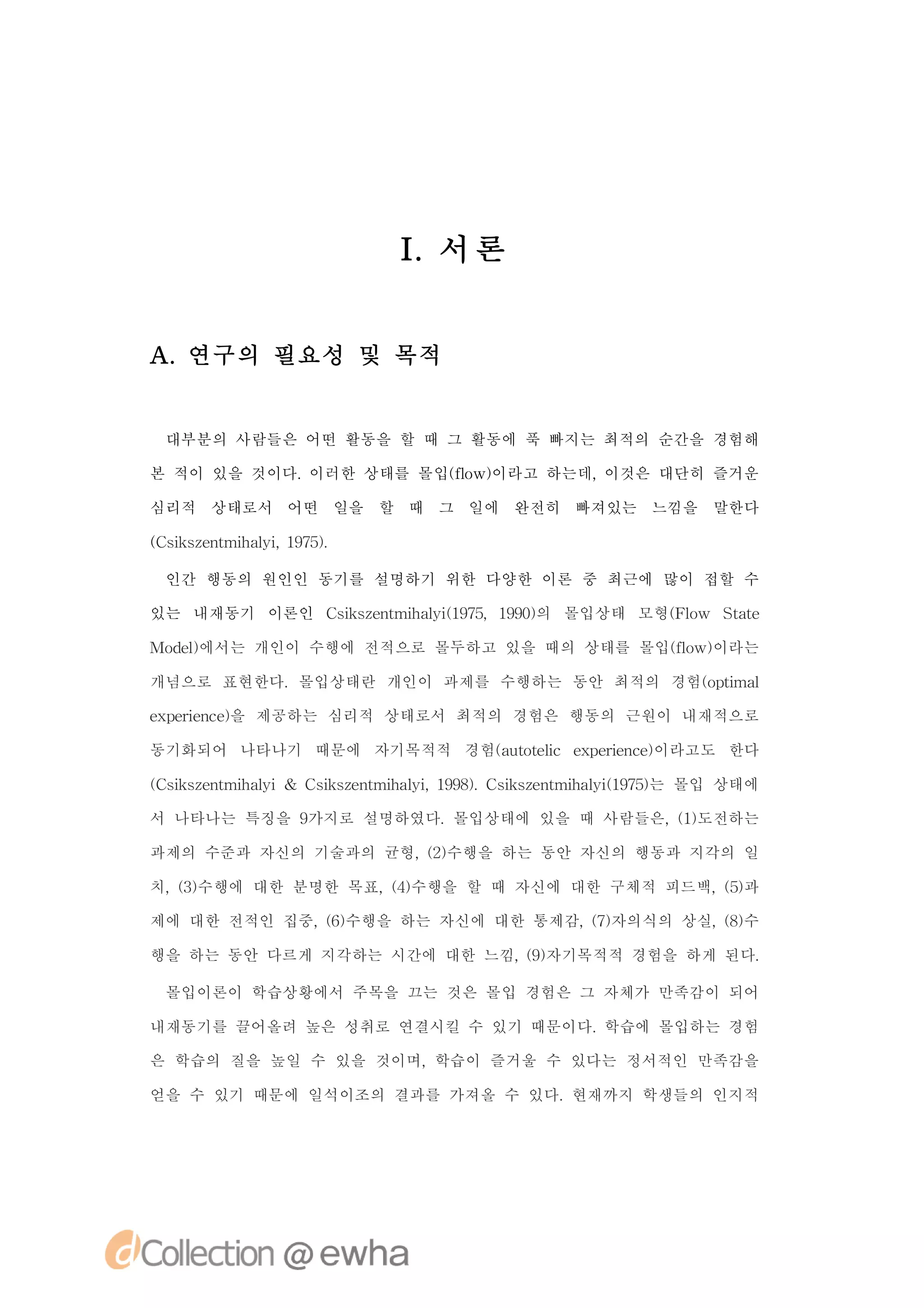 I 서론
                      .


A.연구의 필요성 및 목적


 대부분의 사람들은 어떤 활동을 할 때 그 활동에 푹 빠지는 최적의 순간을 경험해

본 적이 있을 것이다.이러한 상태를 몰입( o 이라고 하는데,
                      f w)
                       l          이것은 대단히 즐거운

심리적 상태로서 어떤 일을 할 때 그 일에 완전히 빠져있는 느낌을 말한다

( s se t h li17)
C i znmia , 95.
   k       y

 인간 행동의 원인인 동기를 설명하기 위한 다양한 이론 중 최근에 많이 접할 수

있는 내재동기 이론인 C ise t h li 95 90의 몰입상태 모형( l Sae
             s znmia ( 7,19)
              k       y1               Fo w tt

Mo e 에서는 개인이 수행에 전적으로 몰두하고 있을 때의 상태를 몰입( o 이라는
  dl)                                  f w)
                                        l

개념으로 표현한다.몰입상태란 개인이 과제를 수행하는 동안 최적의 경험(pi l
                                      otma

e pr n e을 제공하는 심리적 상태로서 최적의 경험은 행동의 근원이 내재적으로
x ei c)
    e

동기화되어 나타나기 때문에 자기목적적 경험(uoe c e p r n e이라고도 한다
                       a ttl x ei c)
                           i       e

( s se t h li& C ise t h li 19) C ise t h li 95는 몰입 상태에
C i znmia
   k       y    s znmia , 98. s znmia ( 7)
                 k       y        k       y1

서 나타나는 특징을 9가지로 설명하였다.몰입상태에 있을 때 사람들은, 1도전하는
                                      ()

과제의 수준과 자신의 기술과의 균형, 2수행을 하는 동안 자신의 행동과 지각의 일
                    ()

치, 3수행에 대한 분명한 목표, 4수행을 할 때 자신에 대한 구체적 피드백, 5과
  ()              ()                       ()

제에 대한 전적인 집중, 6수행을 하는 자신에 대한 통제감, 7자의식의 상실, 8수
             ()                  ()        ()

행을 하는 동안 다르게 지각하는 시간에 대한 느낌, 9자기목적적 경험을 하게 된다.
                            ()

 몰입이론이 학습상황에서 주목을 끄는 것은 몰입 경험은 그 자체가 만족감이 되어

내재동기를 끌어올려 높은 성취로 연결시킬 수 있기 때문이다.학습에 몰입하는 경험

은 학습의 질을 높일 수 있을 것이며,학습이 즐거울 수 있다는 정서적인 만족감을

얻을 수 있기 때문에 일석이조의 결과를 가져올 수 있다.현재까지 학생들의 인지적
 