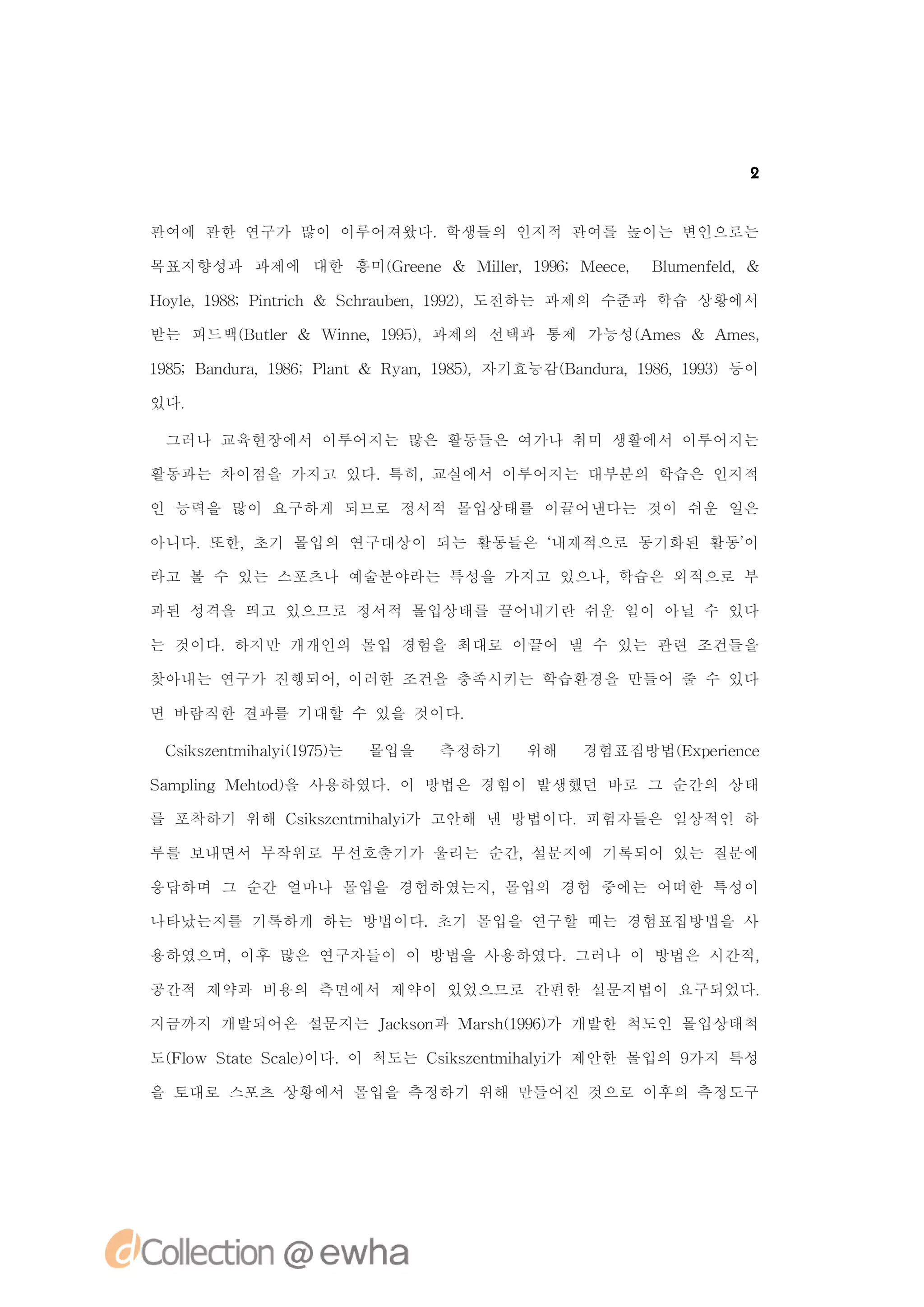 2


관여에 관한 연구가 많이 이루어져왔다.학생들의 인지적 관여를 높이는 변인으로는

목표지향성과 과제에 대한 흥미( re e & Mie,19;Mec, Bu ne ,&
                G en      l r 96
                           l      ee  lme fl
                                           d

H ye 98 it c & S ha b n 92,도전하는 과제의 수준과 학습 상황에서
 ol,18;Pnr h
          i     c ru e ,19)

받는 피드백( ul
      B t r& Win ,19)
         e    n e 95,과제의 선택과 통제 가능성( me & A s
                                   A s     me,

18;B n ua 96 l t& R a ,18)
 95 a d r,18;Pan   y n 95,자기효능감( a d r,18,19)등이
                               B n ua 96 93

있다.

 그러나 교육현장에서 이루어지는 많은 활동들은 여가나 취미 생활에서 이루어지는

활동과는 차이점을 가지고 있다.특히,교실에서 이루어지는 대부분의 학습은 인지적

인 능력을 많이 요구하게 되므로 정서적 몰입상태를 이끌어낸다는 것이 쉬운 일은

아니다.또한,초기 몰입의 연구대상이 되는 활동들은 ‘
                            내재적으로 동기화된 활동’
                                         이

라고 볼 수 있는 스포츠나 예술분야라는 특성을 가지고 있으나,학습은 외적으로 부

과된 성격을 띄고 있으므로 정서적 몰입상태를 끌어내기란 쉬운 일이 아닐 수 있다

는 것이다.하지만 개개인의 몰입 경험을 최대로 이끌어 낼 수 있는 관련 조건들을

찾아내는 연구가 진행되어,이러한 조건을 충족시키는 학습환경을 만들어 줄 수 있다

면 바람직한 결과를 기대할 수 있을 것이다.

 C ise t h li 95는
  s znmia ( 7)
   k       y1       몰입을   측정하기   위해   경험표집방법( x ei c
                                            E pr n e
                                                 e

S mpig Me td을 사용하였다.이 방법은 경험이 발생했던 바로 그 순간의 상태
 a ln   ho )

를 포착하기 위해 C ise t h li 고안해 낸 방법이다.피험자들은 일상적인 하
           s znmia 가
            k       y

루를 보내면서 무작위로 무선호출기가 울리는 순간,설문지에 기록되어 있는 질문에

응답하며 그 순간 얼마나 몰입을 경험하였는지,몰입의 경험 중에는 어떠한 특성이

나타났는지를 기록하게 하는 방법이다.초기 몰입을 연구할 때는 경험표집방법을 사

용하였으며,이후 많은 연구자들이 이 방법을 사용하였다.그러나 이 방법은 시간적,

공간적 제약과 비용의 측면에서 제약이 있었으므로 간편한 설문지법이 요구되었다.

지금까지 개발되어온 설문지는 Jc sn Mas (96가 개발한 척도인 몰입상태척
                ak o 과  rh19)

도( l SaeS a )
 Fo w tt cl 이다. 척도는 C ise t h li 제안한 몰입의 9
           e   이     s znmia 가
                      k       y           가지 특성

을 토대로 스포츠 상황에서 몰입을 측정하기 위해 만들어진 것으로 이후의 측정도구
 