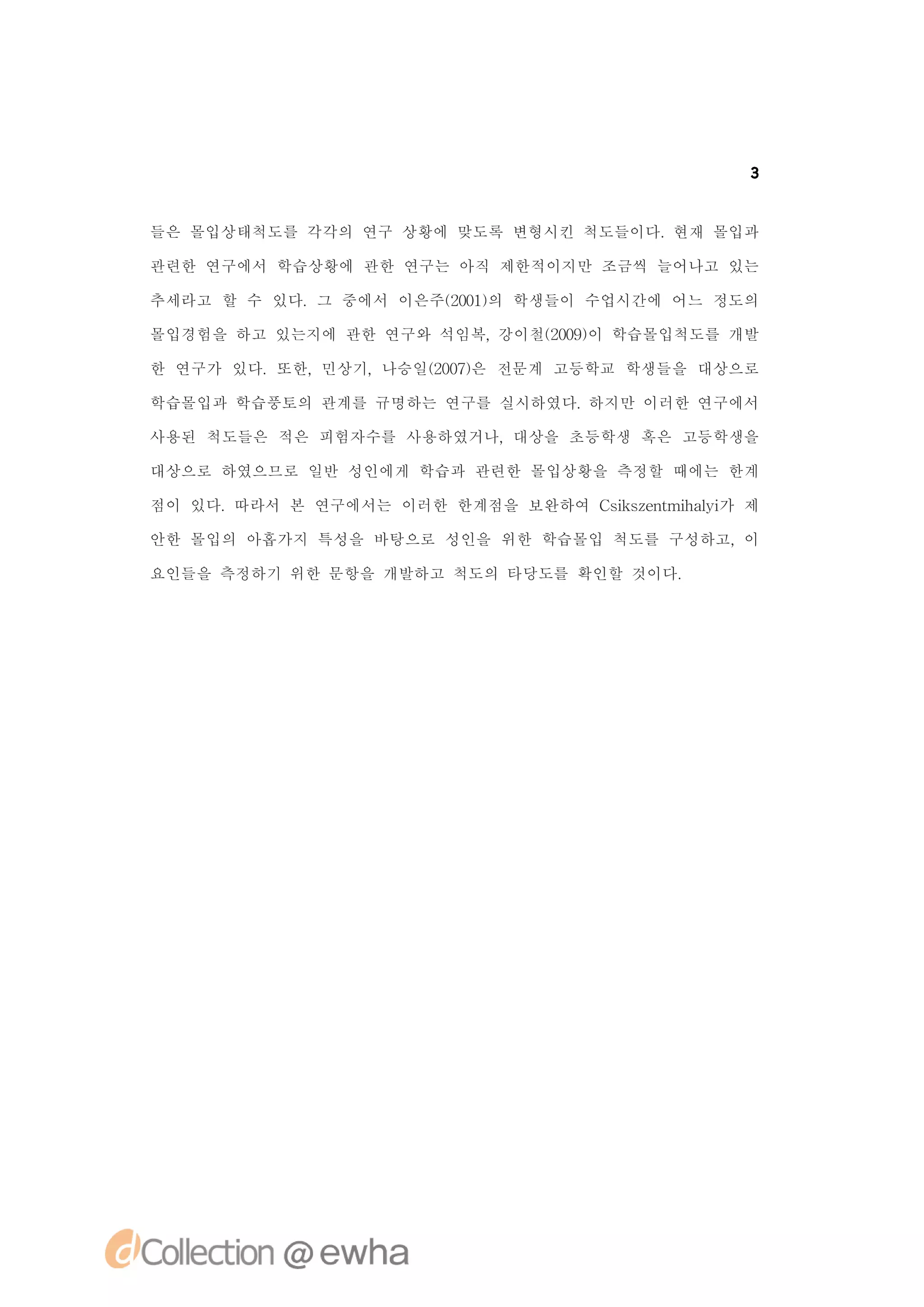 3


들은 몰입상태척도를 각각의 연구 상황에 맞도록 변형시킨 척도들이다.현재 몰입과

관련한 연구에서 학습상황에 관한 연구는 아직 제한적이지만 조금씩 늘어나고 있는

추세라고 할 수 있다.그 중에서 이은주(01의 학생들이 수업시간에 어느 정도의
                     20)

몰입경험을 하고 있는지에 관한 연구와 석임복,강이철(09이 학습몰입척도를 개발
                            20)

한 연구가 있다.또한,민상기,나승일(07은 전문계 고등학교 학생들을 대상으로
                   20)

학습몰입과 학습풍토의 관계를 규명하는 연구를 실시하였다.하지만 이러한 연구에서

사용된 척도들은 적은 피험자수를 사용하였거나,대상을 초등학생 혹은 고등학생을

대상으로 하였으므로 일반 성인에게 학습과 관련한 몰입상황을 측정할 때에는 한계

점이 있다.따라서 본 연구에서는 이러한 한계점을 보완하여 C ise t h li 제
                                 s znmia 가
                                  k       y

안한 몰입의 아홉가지 특성을 바탕으로 성인을 위한 학습몰입 척도를 구성하고,이

요인들을 측정하기 위한 문항을 개발하고 척도의 타당도를 확인할 것이다.
 