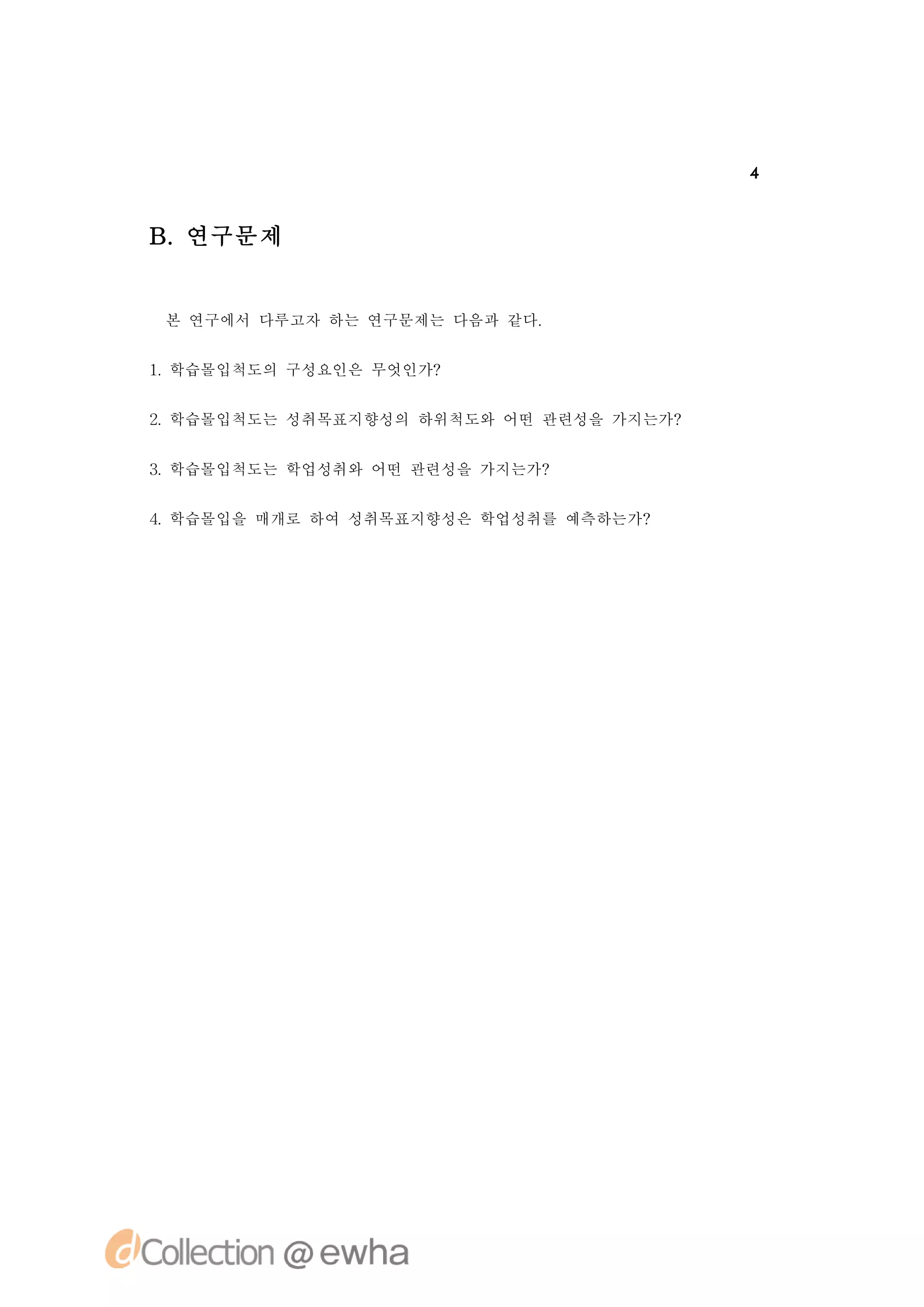 4



B.연구문제


 본 연구에서 다루고자 하는 연구문제는 다음과 같다.


1 학습몰입척도의 구성요인은 무엇인가?
 .


2 학습몰입척도는 성취목표지향성의 하위척도와 어떤 관련성을 가지는가?
 .


3 학습몰입척도는 학업성취와 어떤 관련성을 가지는가?
 .


4 학습몰입을 매개로 하여 성취목표지향성은 학업성취를 예측하는가?
 .
 