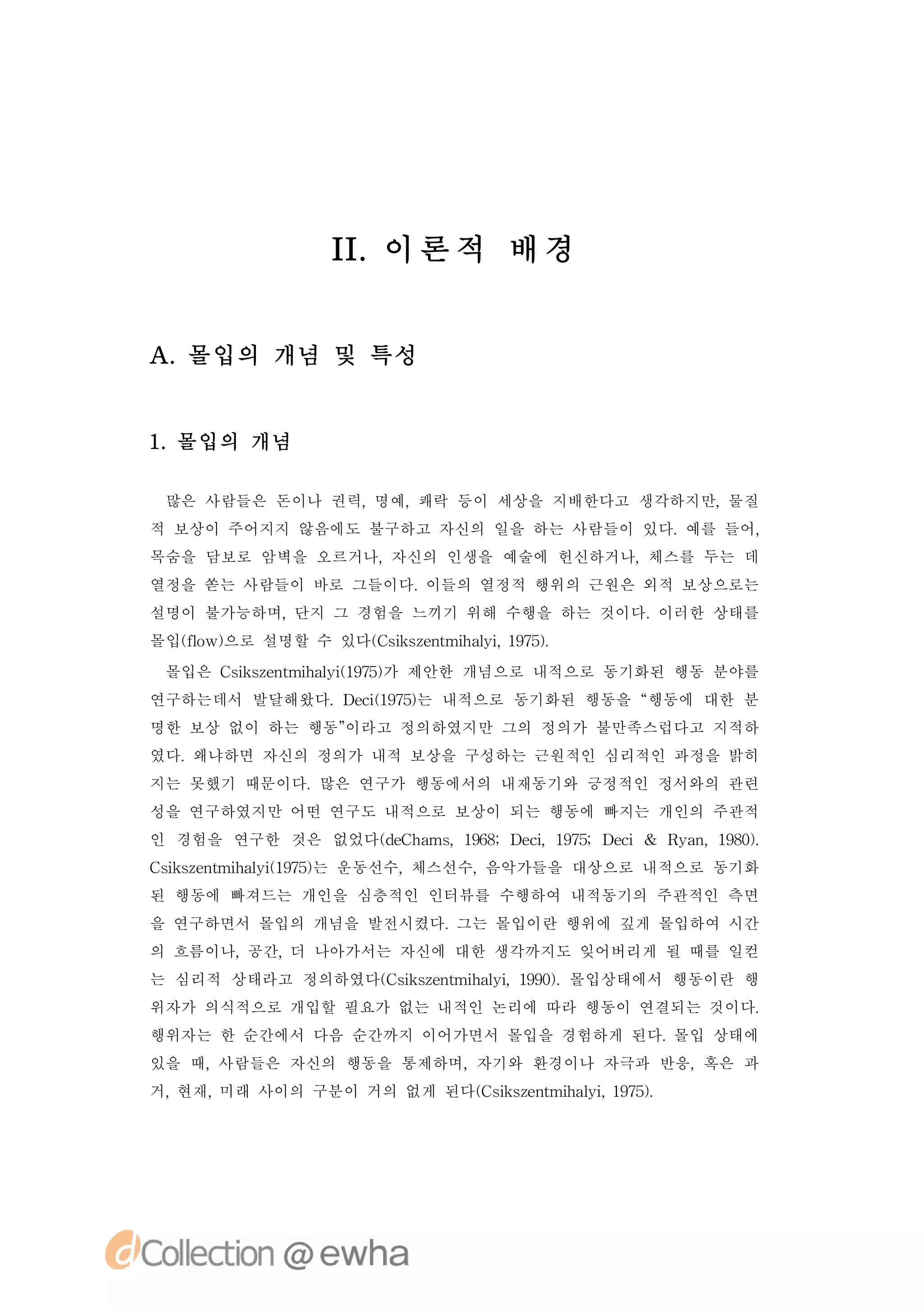 I. 론 적 배 경
               I이


A.몰입의 개념 및 특성


1 몰입의 개념
 .

 많은 사람들은 돈이나 권력,명예,쾌락 등이 세상을 지배한다고 생각하지만,물질
적 보상이 주어지지 않음에도 불구하고 자신의 일을 하는 사람들이 있다.예를 들어,
목숨을 담보로 암벽을 오르거나,자신의 인생을 예술에 헌신하거나,체스를 두는 데
열정을 쏟는 사람들이 바로 그들이다.이들의 열정적 행위의 근원은 외적 보상으로는
설명이 불가능하며,단지 그 경험을 느끼기 위해 수행을 하는 것이다.이러한 상태를
몰입( o 으로 설명할 수 있다( s se t h li17)
  f w)
   l             C i znmia , 95.
                    k       y
 몰입은 C ise t h li 95가 제안한 개념으로 내적으로 동기화된 행동 분야를
      s znmia ( 7)
       k       y1
연구하는데서 발달해왔다.D c 17) 내적으로 동기화된 행동을 “
              ei 95는
                (                  행동에 대한 분
명한 보상 없이 하는 행동”
              이라고 정의하였지만 그의 정의가 불만족스럽다고 지적하
였다.왜냐하면 자신의 정의가 내적 보상을 구성하는 근원적인 심리적인 과정을 밝히
지는 못했기 때문이다.많은 연구가 행동에서의 내재동기와 긍정적인 정서와의 관련
성을 연구하였지만 어떤 연구도 내적으로 보상이 되는 행동에 빠지는 개인의 주관적
인 경험을 연구한 것은 없었다(e h ms 98 ei 95 ei& R a ,18)
                dC a ,16;D c,17;D c   y n 90.
C ise t h li 95는 운동선수,
 s znmia ( 7)
  k       y1          체스선수,음악가들을 대상으로 내적으로 동기화
된 행동에 빠져드는 개인을 심층적인 인터뷰를 수행하여 내적동기의 주관적인 측면
을 연구하면서 몰입의 개념을 발전시켰다.그는 몰입이란 행위에 깊게 몰입하여 시간
의 흐름이나,공간, 나아가서는 자신에 대한 생각까지도 잊어버리게 될 때를 일컫
          더
는 심리적 상태라고 정의하였다( s se t h li 90.몰입상태에서 행동이란 행
                C i znmia ,19)
                   k       y
위자가 의식적으로 개입할 필요가 없는 내적인 논리에 따라 행동이 연결되는 것이다.
행위자는 한 순간에서 다음 순간까지 이어가면서 몰입을 경험하게 된다.몰입 상태에
있을 때,사람들은 자신의 행동을 통제하며,자기와 환경이나 자극과 반응,혹은 과
거,현재,미래 사이의 구분이 거의 없게 된다( s se t h li17)
                        C i znmia , 95.
                           k       y
 