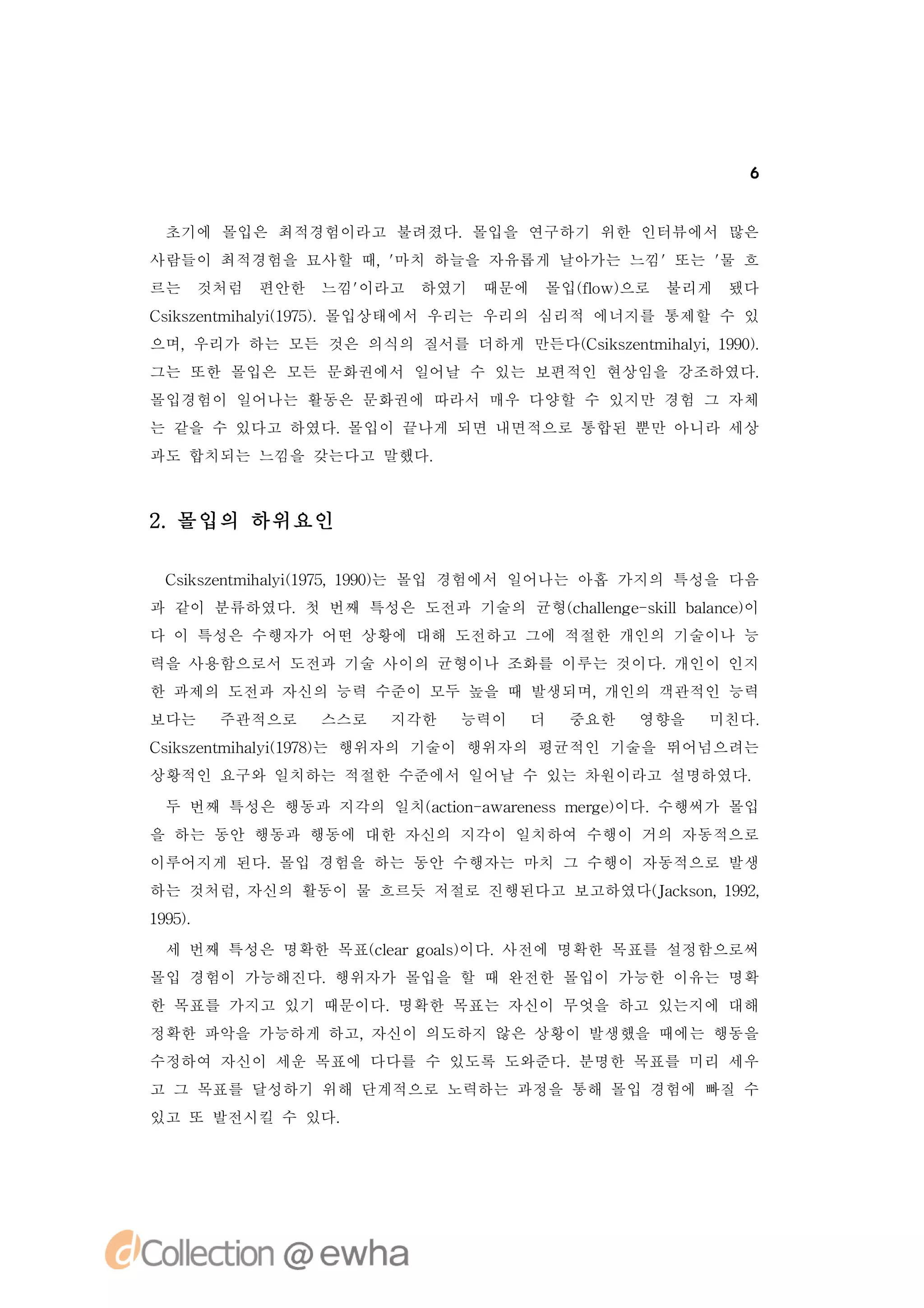 6


 초기에 몰입은 최적경험이라고 불려졌다.몰입을 연구하기 위한 인터뷰에서 많은
사람들이 최적경험을 묘사할 때, 마치 하늘을 자유롭게 날아가는 느낌'또는 ' 흐
                 '                       물
르는    것처럼   편안한   느낌'
                    이라고   하였기   때문에   몰입(o 으로
                                        f w)
                                         l       불리게   됐다
C ise t h li 95.
 s znmia ( 7) 몰입상태에서 우리는 우리의 심리적 에너지를 통제할 수 있
  k       y1
으며,우리가 하는 모든 것은 의식의 질서를 더하게 만든다( s se t h li 19)
                               C i znmia , 90.
                                  k       y
그는 또한 몰입은 모든 문화권에서 일어날 수 있는 보편적인 현상임을 강조하였다.
몰입경험이 일어나는 활동은 문화권에 따라서 매우 다양할 수 있지만 경험 그 자체
는 같을 수 있다고 하였다.몰입이 끝나게 되면 내면적으로 통합된 뿐만 아니라 세상
과도 합치되는 느낌을 갖는다고 말했다.



2 몰입의 하위요인
 .

 C ise t h li 95 19) 몰입 경험에서 일어나는 아홉 가지의 특성을 다음
  s znmia ( 7, 90는
   k       y1
과 같이 분류하였다.첫 번째 특성은 도전과 기술의 균형(h l n e s i a n e이
                              c a e g - kl l c)
                                 l        lb a
다 이 특성은 수행자가 어떤 상황에 대해 도전하고 그에 적절한 개인의 기술이나 능
력을 사용함으로서 도전과 기술 사이의 균형이나 조화를 이루는 것이다.개인이 인지
한 과제의 도전과 자신의 능력 수준이 모두 높을 때 발생되며,개인의 객관적인 능력
보다는    주관적으로      스스로   지각한   능력이     더   중요한   영향을   미친다.
C ise t h li 98는 행위자의 기술이 행위자의 평균적인 기술을 뛰어넘으려는
 s znmia ( 7)
  k       y1
상황적인 요구와 일치하는 적절한 수준에서 일어날 수 있는 차원이라고 설명하였다.

 두 번째 특성은 행동과 지각의 일치(ci - wae esmeg )
                    at n a rn s
                      o           re이다.수행써가 몰입
을 하는 동안 행동과 행동에 대한 자신의 지각이 일치하여 수행이 거의 자동적으로
이루어지게 된다.몰입 경험을 하는 동안 수행자는 마치 그 수행이 자동적으로 발생
하는 것처럼,자신의 활동이 물 흐르듯 저절로 진행된다고 보고하였다(ak o , 92
                                    Jc sn 19,
19)
95.
 세 번째 특성은 명확한 목표(l rg a )
                c a ol 이다.
                 e     s  사전에 명확한 목표를 설정함으로써
몰입 경험이 가능해진다.행위자가 몰입을 할 때 완전한 몰입이 가능한 이유는 명확
한 목표를 가지고 있기 때문이다.명확한 목표는 자신이 무엇을 하고 있는지에 대해
정확한 파악을 가능하게 하고,자신이 의도하지 않은 상황이 발생했을 때에는 행동을
수정하여 자신이 세운 목표에 다다를 수 있도록 도와준다.분명한 목표를 미리 세우
고 그 목표를 달성하기 위해 단계적으로 노력하는 과정을 통해 몰입 경험에 빠질 수
있고 또 발전시킬 수 있다.
 