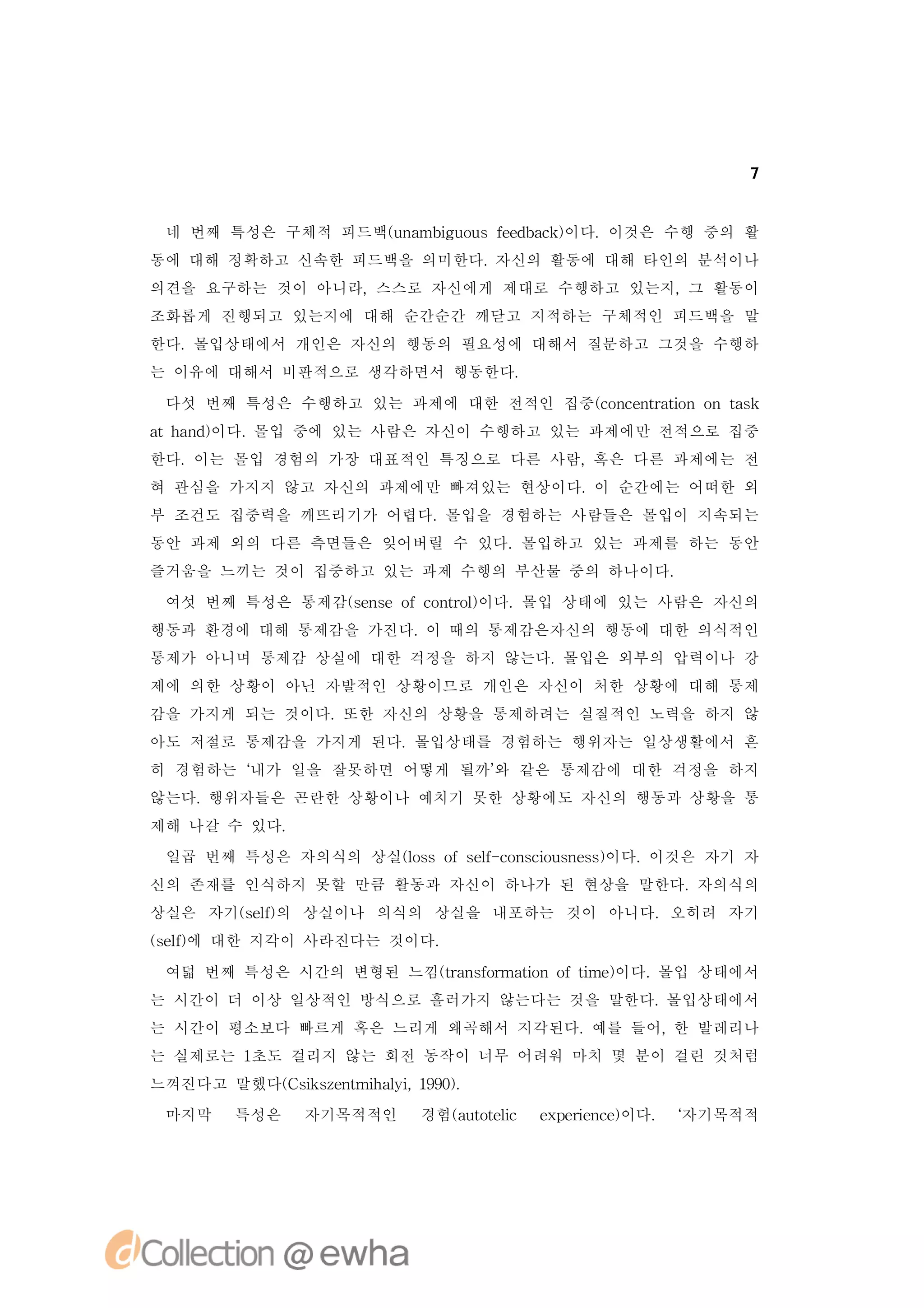 7


 네 번째 특성은 구체적 피드백(n mbg o sfe b c )
                 u a iu u ed ak이다.이것은 수행 중의 활
동에 대해 정확하고 신속한 피드백을 의미한다.자신의 활동에 대해 타인의 분석이나
의견을 요구하는 것이 아니라,스스로 자신에게 제대로 수행하고 있는지,그 활동이
조화롭게 진행되고 있는지에 대해 순간순간 깨닫고 지적하는 구체적인 피드백을 말
한다.몰입상태에서 개인은 자신의 행동의 필요성에 대해서 질문하고 그것을 수행하
는 이유에 대해서 비판적으로 생각하면서 행동한다.

 다섯 번째 특성은 수행하고 있는 과제에 대한 전적인 집중(o cnrt n o ts
                                cn e t i n ak
                                      ao
a a d이다.
 th n ) 몰입 중에 있는 사람은 자신이 수행하고 있는 과제에만 전적으로 집중
한다.이는 몰입 경험의 가장 대표적인 특징으로 다른 사람,혹은 다른 과제에는 전
혀 관심을 가지지 않고 자신의 과제에만 빠져있는 현상이다. 순간에는 어떠한 외
                                이
부 조건도 집중력을 깨뜨리기가 어렵다.몰입을 경험하는 사람들은 몰입이 지속되는
동안 과제 외의 다른 측면들은 잊어버릴 수 있다.몰입하고 있는 과제를 하는 동안
즐거움을 느끼는 것이 집중하고 있는 과제 수행의 부산물 중의 하나이다.
 여섯 번째 특성은 통제감(e s fcnrl
              sn eo o t )
                       o 이다.몰입 상태에 있는 사람은 자신의
행동과 환경에 대해 통제감을 가진다. 때의 통제감은자신의 행동에 대한 의식적인
                    이
통제가 아니며 통제감 상실에 대한 걱정을 하지 않는다.몰입은 외부의 압력이나 강
제에 의한 상황이 아닌 자발적인 상황이므로 개인은 자신이 처한 상황에 대해 통제
감을 가지게 되는 것이다.또한 자신의 상황을 통제하려는 실질적인 노력을 하지 않
아도 저절로 통제감을 가지게 된다.몰입상태를 경험하는 행위자는 일상생활에서 흔
히 경험하는 ‘
       내가 일을 잘못하면 어떻게 될까’ 같은 통제감에 대한 걱정을 하지
                        와
않는다.행위자들은 곤란한 상황이나 예치기 못한 상황에도 자신의 행동과 상황을 통
제해 나갈 수 있다.
 일곱 번째 특성은 자의식의 상실( s fsl cn c u n s)
                  l so e - o si s es이다.
                   o    f     o        이것은 자기 자
신의 존재를 인식하지 못할 만큼 활동과 자신이 하나가 된 현상을 말한다.자의식의
상실은 자기(e ) 상실이나 의식의 상실을 내포하는 것이 아니다.오히려 자기
      sl의
        f
(e ) 대한 지각이 사라진다는 것이다.
sl에
  f

 여덟 번째 특성은 시간의 변형된 느낌( a somai ft )
                     t n fr t no i 이다.
                      r      o   me   몰입 상태에서
는 시간이 더 이상 일상적인 방식으로 흘러가지 않는다는 것을 말한다.몰입상태에서
는 시간이 평소보다 빠르게 혹은 느리게 왜곡해서 지각된다.예를 들어, 발레리나
                                      한
는 실제로는 1초도 걸리지 않는 회전 동작이 너무 어려워 마치 몇 분이 걸린 것처럼
느껴진다고 말했다( s se t h li 19)
         C i znmia , 90.
            k       y
 마지막   특성은    자기목적적인   경험(uoe c e p r n e이다. ‘
                         a ttl
                             i  x ei c)
                                     e       자기목적적
 