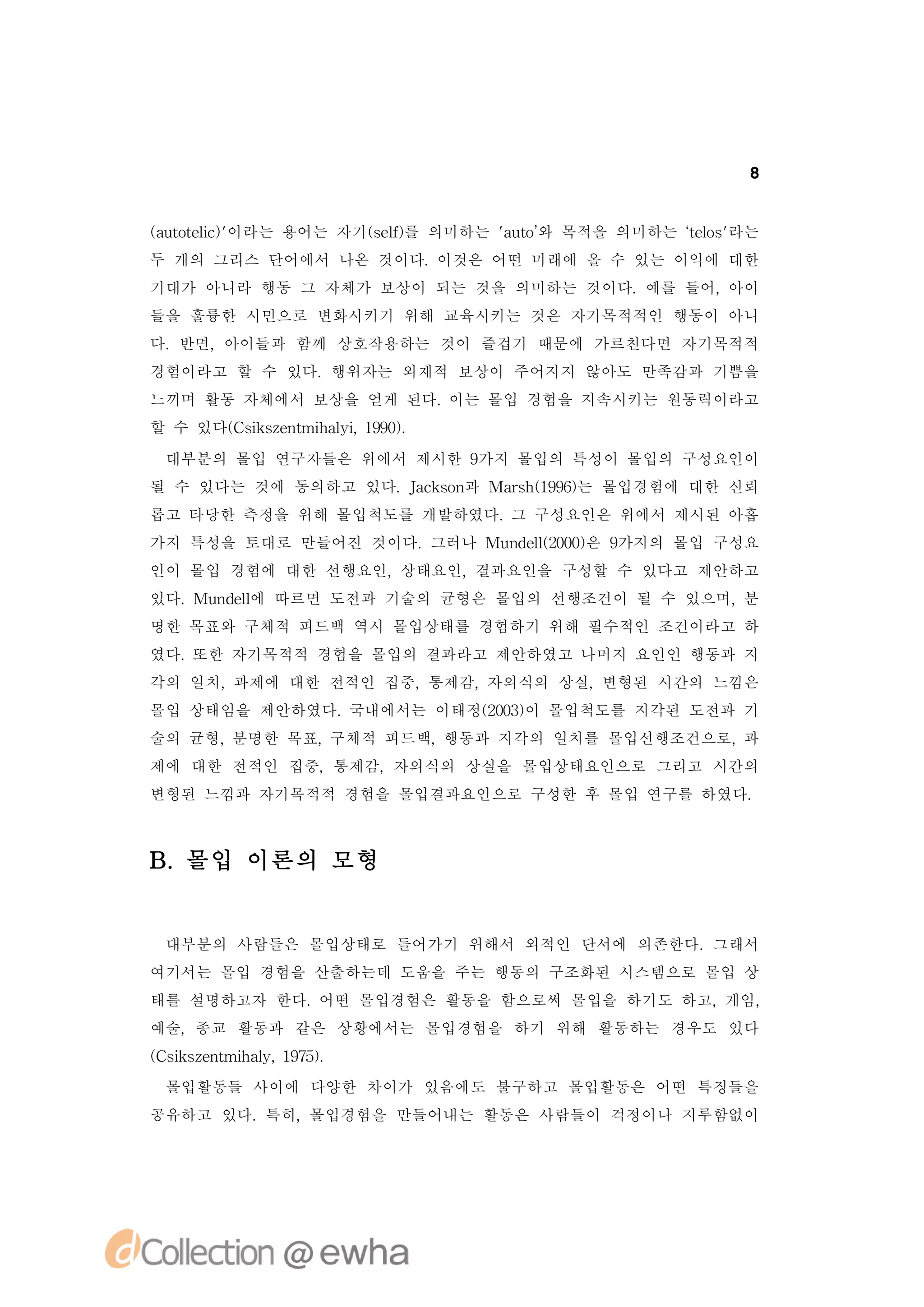 8


(uoe c'
a ttl )
    i 이라는 용어는 자기(e ) 의미하는 'uo 목적을 의미하는 ‘ l '
                sl를
                  f       a t’
                             와         t o 라는
                                        es
두 개의 그리스 단어에서 나온 것이다.이것은 어떤 미래에 올 수 있는 이익에 대한
기대가 아니라 행동 그 자체가 보상이 되는 것을 의미하는 것이다.예를 들어,아이
들을 훌륭한 시민으로 변화시키기 위해 교육시키는 것은 자기목적적인 행동이 아니
다.반면,아이들과 함께 상호작용하는 것이 즐겁기 때문에 가르친다면 자기목적적
경험이라고 할 수 있다.행위자는 외재적 보상이 주어지지 않아도 만족감과 기쁨을
느끼며 활동 자체에서 보상을 얻게 된다.이는 몰입 경험을 지속시키는 원동력이라고
할 수 있다( s se t h li19)
      C i znmia , 90.
         k       y

 대부분의 몰입 연구자들은 위에서 제시한 9가지 몰입의 특성이 몰입의 구성요인이
될 수 있다는 것에 동의하고 있다.Jc sn Mas (96는 몰입경험에 대한 신뢰
                   ak o 과  rh19)
롭고 타당한 측정을 위해 몰입척도를 개발하였다. 구성요인은 위에서 제시된 아홉
                          그
가지 특성을 토대로 만들어진 것이다.그러나 Mu d l20) 9
                          n e (00은 가지의 몰입 구성요
                             l
인이 몰입 경험에 대한 선행요인,상태요인,결과요인을 구성할 수 있다고 제안하고
있다.Mu dl 따르면 도전과 기술의 균형은 몰입의 선행조건이 될 수 있으며,
     n e에
        l                                  분
명한 목표와 구체적 피드백 역시 몰입상태를 경험하기 위해 필수적인 조건이라고 하
였다.또한 자기목적적 경험을 몰입의 결과라고 제안하였고 나머지 요인인 행동과 지
각의 일치,과제에 대한 전적인 집중,통제감,자의식의 상실,변형된 시간의 느낌은
몰입 상태임을 제안하였다.국내에서는 이태정(03이 몰입척도를 지각된 도전과 기
                       20)
술의 균형,분명한 목표,구체적 피드백,행동과 지각의 일치를 몰입선행조건으로,과
제에 대한 전적인 집중,통제감,자의식의 상실을 몰입상태요인으로 그리고 시간의
변형된 느낌과 자기목적적 경험을 몰입결과요인으로 구성한 후 몰입 연구를 하였다.



B.몰입 이론의 모형


 대부분의 사람들은 몰입상태로 들어가기 위해서 외적인 단서에 의존한다.그래서
여기서는 몰입 경험을 산출하는데 도움을 주는 행동의 구조화된 시스템으로 몰입 상
태를 설명하고자 한다.어떤 몰입경험은 활동을 함으로써 몰입을 하기도 하고,게임,
예술,종교 활동과 같은 상황에서는 몰입경험을 하기 위해 활동하는 경우도 있다
( s se t h l, 95.
C i znmia 17)
   k       y
 몰입활동들 사이에 다양한 차이가 있음에도 불구하고 몰입활동은 어떤 특징들을
공유하고 있다.특히,몰입경험을 만들어내는 활동은 사람들이 걱정이나 지루함없이
 