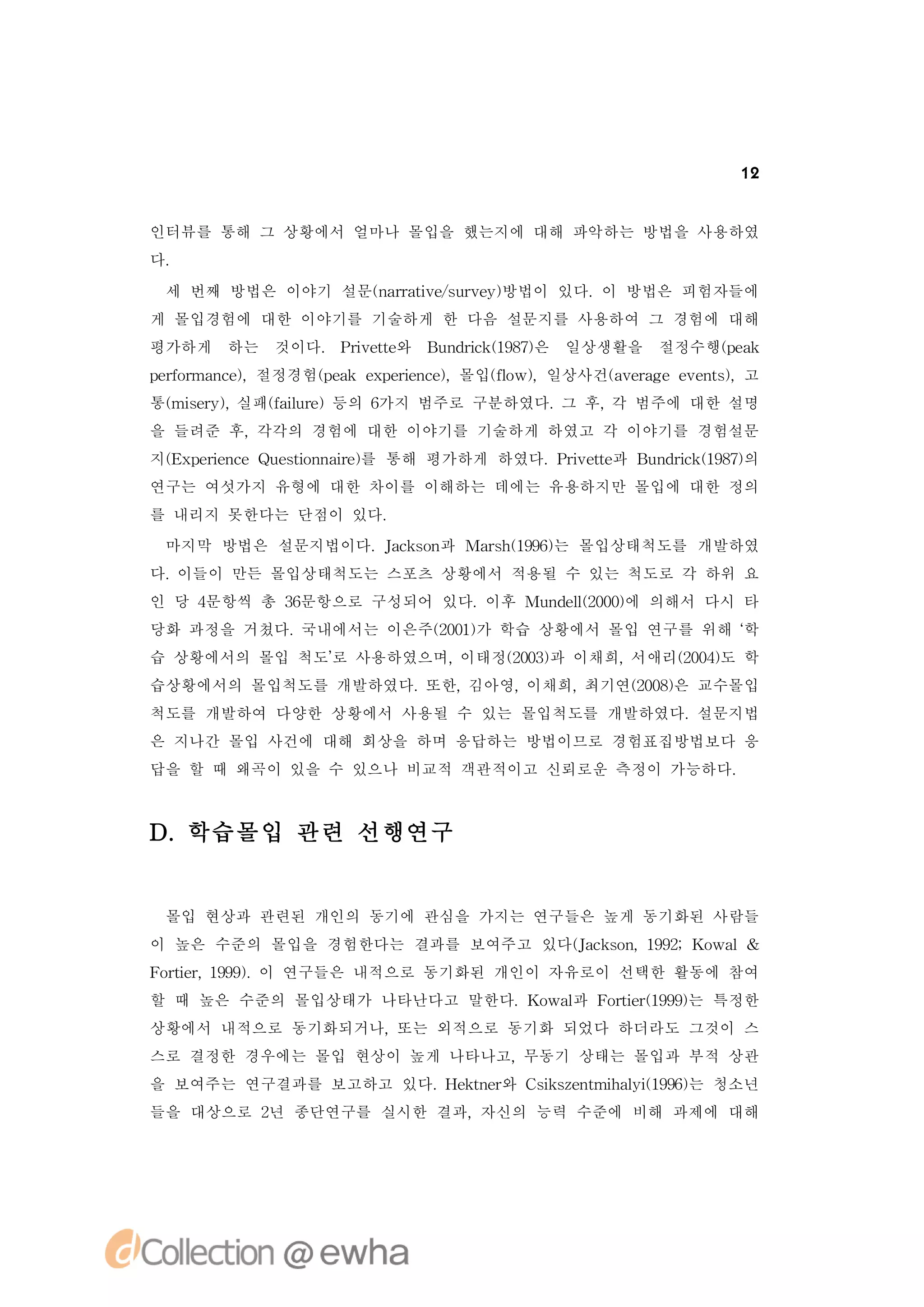 12


인터뷰를 통해 그 상황에서 얼마나 몰입을 했는지에 대해 파악하는 방법을 사용하였
다.

 세 번째 방법은 이야기 설문(art es re )
                n r i /uv y방법이 있다.이 방법은 피험자들에
                   av
게 몰입경험에 대한 이야기를 기술하게 한 다음 설문지를 사용하여 그 경험에 대해
평가하게   하는   것이다. P iet와
                  r t
                   v e    B n r k18)
                           u di (97은
                               c       일상생활을   절정수행(ek
                                                   pa
p r r n e,절정경험(ek e p r n e,몰입( o ,일상사건(v rg v ns,고
 ef ma c)
   o          p a x ei c)
                       e      f w)
                               l       a ea ee e t)
통( sr) 실패( i r)등의 6
 mi y,
   e     fl e
          au      가지 범주로 구분하였다. 후, 범주에 대한 설명
                               그  각
을 들려준 후,각각의 경험에 대한 이야기를 기술하게 하였고 각 이야기를 경험설문
지( x ei c u si n i ) 통해 평가하게 하였다.P iet과 B n r k18)
 E p r n eQ et n a e를
      e       o r                 r t
                                   v e   u di (97의
                                             c
연구는 여섯가지 유형에 대한 차이를 이해하는 데에는 유용하지만 몰입에 대한 정의
를 내리지 못한다는 단점이 있다.
 마지막 방법은 설문지법이다.Jc sn Mas (96는 몰입상태척도를 개발하였
                ak o 과  rh19)
다.이들이 만든 몰입상태척도는 스포츠 상황에서 적용될 수 있는 척도로 각 하위 요
인 당 4문항씩 총 3문항으로 구성되어 있다.
           6             이후 Mu d l20) 의해서 다시 타
                              n e (00에
                                 l
당화 과정을 거쳤다.국내에서는 이은주(01가 학습 상황에서 몰입 연구를 위해 ‘
                    20)                    학
습 상황에서의 몰입 척도’ 사용하였으며,
             로        이태정(03과 이채희,
                         20)      서애리(04도 학
                                     20)
습상황에서의 몰입척도를 개발하였다.또한,김아영,이채희,최기연(08은 교수몰입
                                 20)
척도를 개발하여 다양한 상황에서 사용될 수 있는 몰입척도를 개발하였다.설문지법
은 지나간 몰입 사건에 대해 회상을 하며 응답하는 방법이므로 경험표집방법보다 응
답을 할 때 왜곡이 있을 수 있으나 비교적 객관적이고 신뢰로운 측정이 가능하다.



D.학습몰입 관련 선행연구


 몰입 현상과 관련된 개인의 동기에 관심을 가지는 연구들은 높게 동기화된 사람들
이 높은 수준의 몰입을 경험한다는 결과를 보여주고 있다(ak o ,19;K wa
                              Jc sn 92 o l&
F r e, 99. 연구들은 내적으로 동기화된 개인이 자유로이 선택한 활동에 참여
 ot r 19) 이
   i
할 때 높은 수준의 몰입상태가 나타난다고 말한다.K wa F r e(99는 특정한
                            o l과 ot r 9)
                                   i 1
상황에서 내적으로 동기화되거나,또는 외적으로 동기화 되었다 하더라도 그것이 스
스로 결정한 경우에는 몰입 현상이 높게 나타나고,무동기 상태는 몰입과 부적 상관
을 보여주는 연구결과를 보고하고 있다. e te와 C ise t h li 96는 청소년
                     H kn r  s znmia ( 9)
                              k       y1
들을 대상으로 2 종단연구를 실시한 결과,자신의 능력 수준에 비해 과제에 대해
         년
 