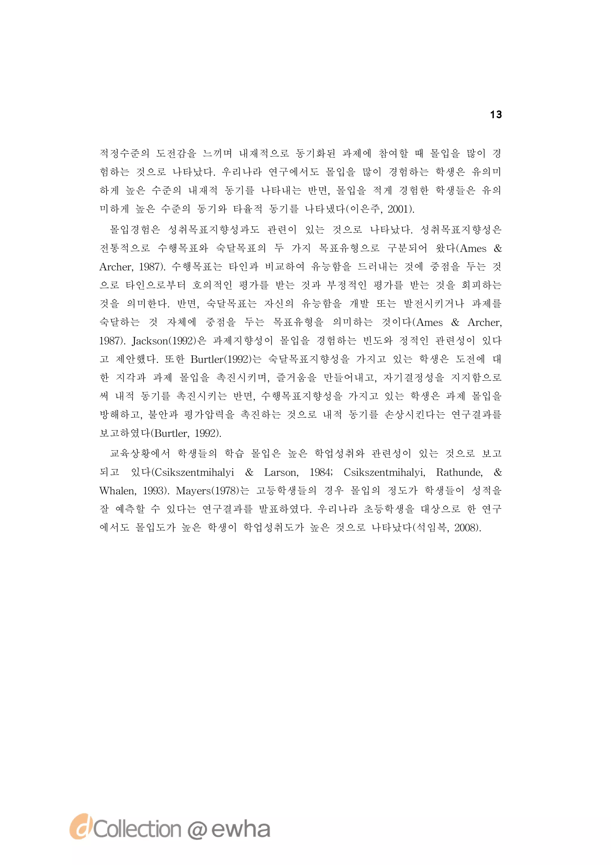 13


적정수준의 도전감을 느끼며 내재적으로 동기화된 과제에 참여할 때 몰입을 많이 경
험하는 것으로 나타났다.우리나라 연구에서도 몰입을 많이 경험하는 학생은 유의미
하게 높은 수준의 내재적 동기를 나타내는 반면,몰입을 적게 경험한 학생들은 유의
미하게 높은 수준의 동기와 타율적 동기를 나타냈다(
                           이은주, 01.
                               20)

 몰입경험은 성취목표지향성과도 관련이 있는 것으로 나타났다.성취목표지향성은
전통적으로 수행목표와 숙달목표의 두 가지 목표유형으로 구분되어 왔다( me &
                                     A s
A c e, 97.
 rh r 18) 수행목표는 타인과 비교하여 유능함을 드러내는 것에 중점을 두는 것
으로 타인으로부터 호의적인 평가를 받는 것과 부정적인 평가를 받는 것을 회피하는
것을 의미한다.반면,숙달목표는 자신의 유능함을 개발 또는 발전시키거나 과제를
숙달하는 것 자체에 중점을 두는 목표유형을 의미하는 것이다( me & A c e,
                                A s     rh r
18) Jc sn19) 과제지향성이 몰입을 경험하는 빈도와 정적인 관련성이 있다
 97. ak o (92은
고 제안했다.또한 B r e(92는 숙달목표지향성을 가지고 있는 학생은 도전에 대
           ut r 9)
             l 1
한 지각과 과제 몰입을 촉진시키며,즐거움을 만들어내고,자기결정성을 지지함으로
써 내적 동기를 촉진시키는 반면,수행목표지향성을 가지고 있는 학생은 과제 몰입을
방해하고,불안과 평가압력을 촉진하는 것으로 내적 동기를 손상시킨다는 연구결과를
보고하였다( ut r 19)
     B r e, 92.
        l
 교육상황에서 학생들의 학습 몰입은 높은 학업성취와 관련성이 있는 것으로 보고
되고   있다( s se t h li & L ro , 18; C ise t h li R tu d , &
       C i znmia
          k       y     asn 94     s znmia , ah n e
                                    k       y
Wh l ,19)
  a n 93.Ma es17) 고등학생들의 경우 몰입의 정도가 학생들이 성적을
   e       y r(98는
잘 예측할 수 있다는 연구결과를 발표하였다.우리나라 초등학생을 대상으로 한 연구
에서도 몰입도가 높은 학생이 학업성취도가 높은 것으로 나타났다(
                                  석임복, 08.
                                      20)
 