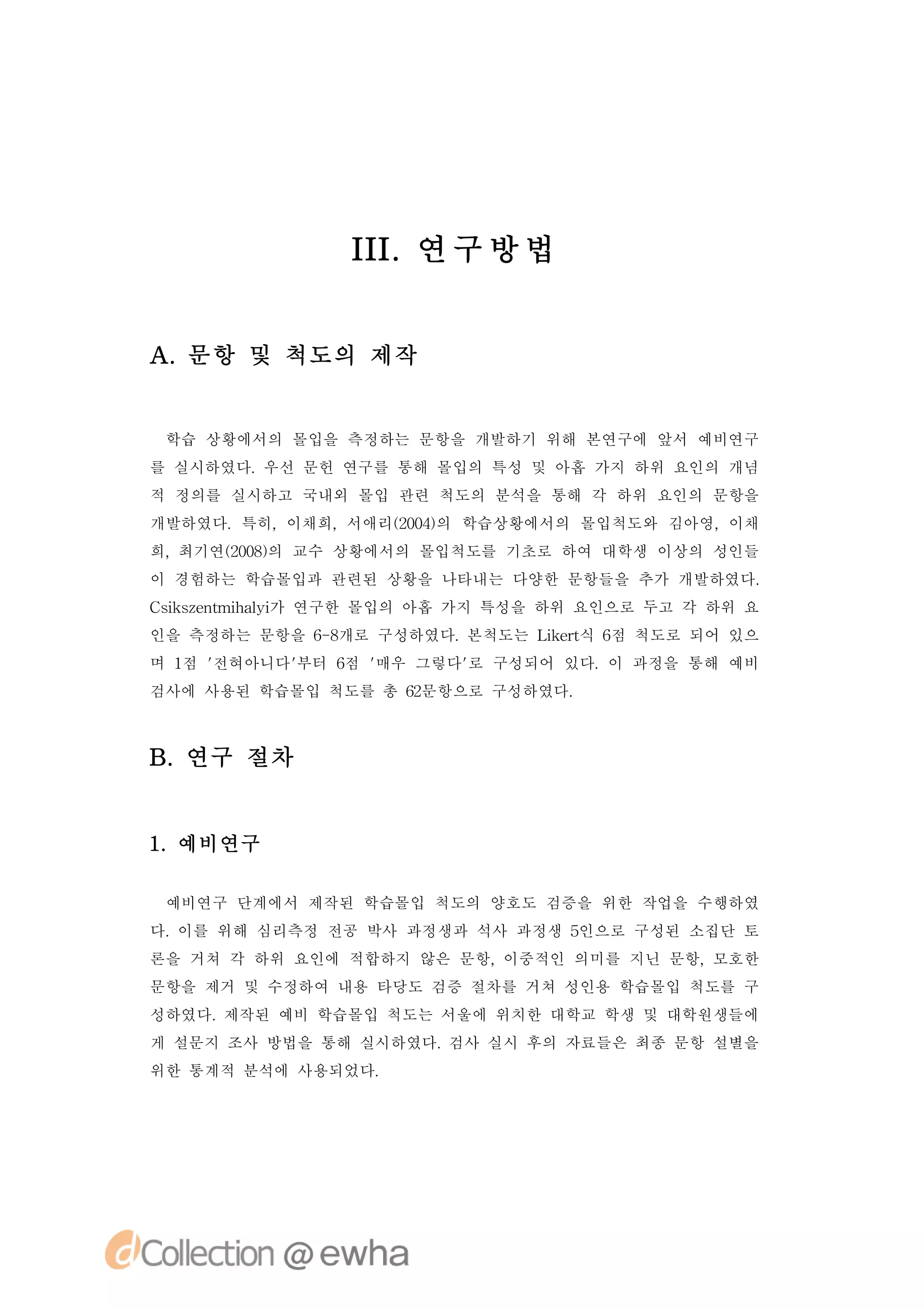 II 연 구 방 법
                I.


A.문항 및 척도의 제작


 학습 상황에서의 몰입을 측정하는 문항을 개발하기 위해 본연구에 앞서 예비연구
를 실시하였다.우선 문헌 연구를 통해 몰입의 특성 및 아홉 가지 하위 요인의 개념
적 정의를 실시하고 국내외 몰입 관련 척도의 분석을 통해 각 하위 요인의 문항을
개발하였다.특히,이채희,서애리(04의 학습상황에서의 몰입척도와 김아영,이채
                20)
희,최기연(08의 교수 상황에서의 몰입척도를 기초로 하여 대학생 이상의 성인들
     20)
이 경험하는 학습몰입과 관련된 상황을 나타내는 다양한 문항들을 추가 개발하였다.
C ise t h li 연구한 몰입의 아홉 가지 특성을 하위 요인으로 두고 각 하위 요
 s znmia 가
  k       y
인을 측정하는 문항을 6 8
             - 개로 구성하였다.본척도는 Lk r 6 척도로 되어 있으
                              iet 점
                                 식
며 1 '
   점 전혀아니다'
          부터 6 '
             점 매우 그렇다' 구성되어 있다.이 과정을 통해 예비
                     로
검사에 사용된 학습몰입 척도를 총 6문항으로 구성하였다.
                   2



B.연구 절차


1 예비연구
 .

 예비연구 단계에서 제작된 학습몰입 척도의 양호도 검증을 위한 작업을 수행하였
다.이를 위해 심리측정 전공 박사 과정생과 석사 과정생 5인으로 구성된 소집단 토
론을 거쳐 각 하위 요인에 적합하지 않은 문항,이중적인 의미를 지닌 문항,모호한
문항을 제거 및 수정하여 내용 타당도 검증 절차를 거쳐 성인용 학습몰입 척도를 구
성하였다.제작된 예비 학습몰입 척도는 서울에 위치한 대학교 학생 및 대학원생들에
게 설문지 조사 방법을 통해 실시하였다.검사 실시 후의 자료들은 최종 문항 설별을
위한 통계적 분석에 사용되었다.
 