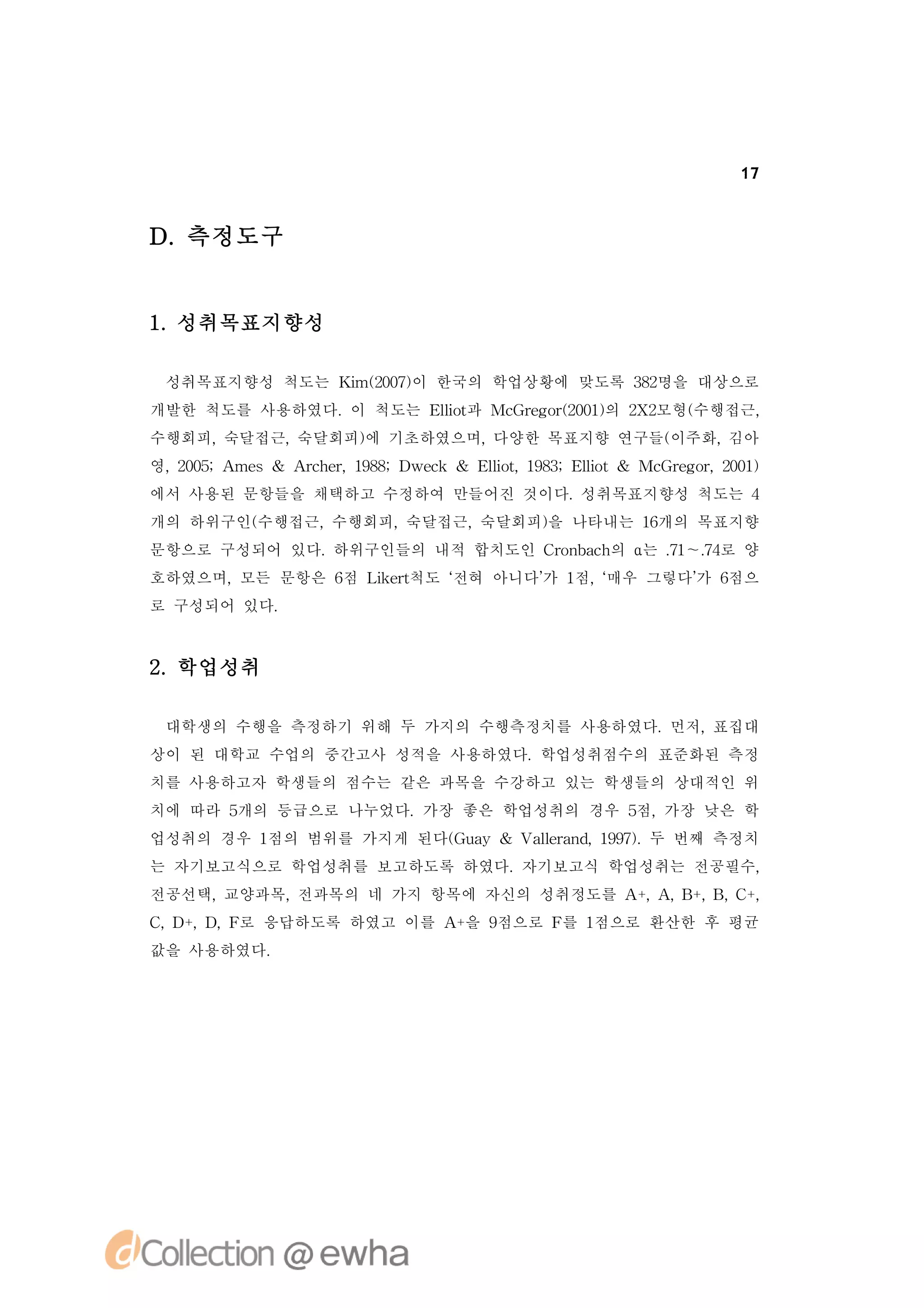 17



D.측정도구


1 성취목표지향성
 .

 성취목표지향성 척도는 K m(07이 한국의 학업상황에 맞도록 32
              i 20)                 8명을 대상으로
개발한 척도를 사용하였다. 척도는 El t Mc rg r 01의 2 2
              이     lo과
                     i   G e o( 0) X 모형(
                               2        수행접근,
수행회피,숙달접근,숙달회피) 기초하였으며,
              에        다양한 목표지향 연구들(
                                   이주화,김아
영, 05 me
  20;A s& A c e,18;D c & El t 18;El t& Mc rg r 01
           rh r 98 wek    lo, 93 lo
                           i      i     G e o,20)
에서 사용된 문항들을 채택하고 수정하여 만들어진 것이다.성취목표지향성 척도는 4
개의 하위구인(
       수행접근,수행회피,숙달접근,숙달회피) 나타내는 1개의 목표지향
                          을       6
문항으로 구성되어 있다.하위구인들의 내적 합치도인 C o b c 의 α는 . ～. 로 양
                             rn ah       7 7
                                          1 4
호하였으며,모든 문항은 6 Lk r
              점 iet척도 ‘
                      전혀 아니다’ 1 ‘
                            가 점, 매우 그렇다’ 6
                                       가 점으
로 구성되어 있다.



2 학업성취
 .

 대학생의 수행을 측정하기 위해 두 가지의 수행측정치를 사용하였다.먼저,표집대
상이 된 대학교 수업의 중간고사 성적을 사용하였다.학업성취점수의 표준화된 측정
치를 사용하고자 학생들의 점수는 같은 과목을 수강하고 있는 학생들의 상대적인 위
치에 따라 5개의 등급으로 나누었다.가장 좋은 학업성취의 경우 5 가장 낮은 학
                                   점,
업성취의 경우 1점의 범위를 가지게 된다( u y & V l rn , 97. 번째 측정치
                      Ga       a ea d 19) 두
                                l
는 자기보고식으로 학업성취를 보고하도록 하였다.자기보고식 학업성취는 전공필수,
전공선택,교양과목,전과목의 네 가지 항목에 자신의 성취정도를 A+ A B , , +
                                    , , +B C,
C D , , 로 응답하도록 하였고 이를 A 을 9
 , +D F                 +   점으로 F 1
                                 를 점으로 환산한 후 평균
값을 사용하였다.
 