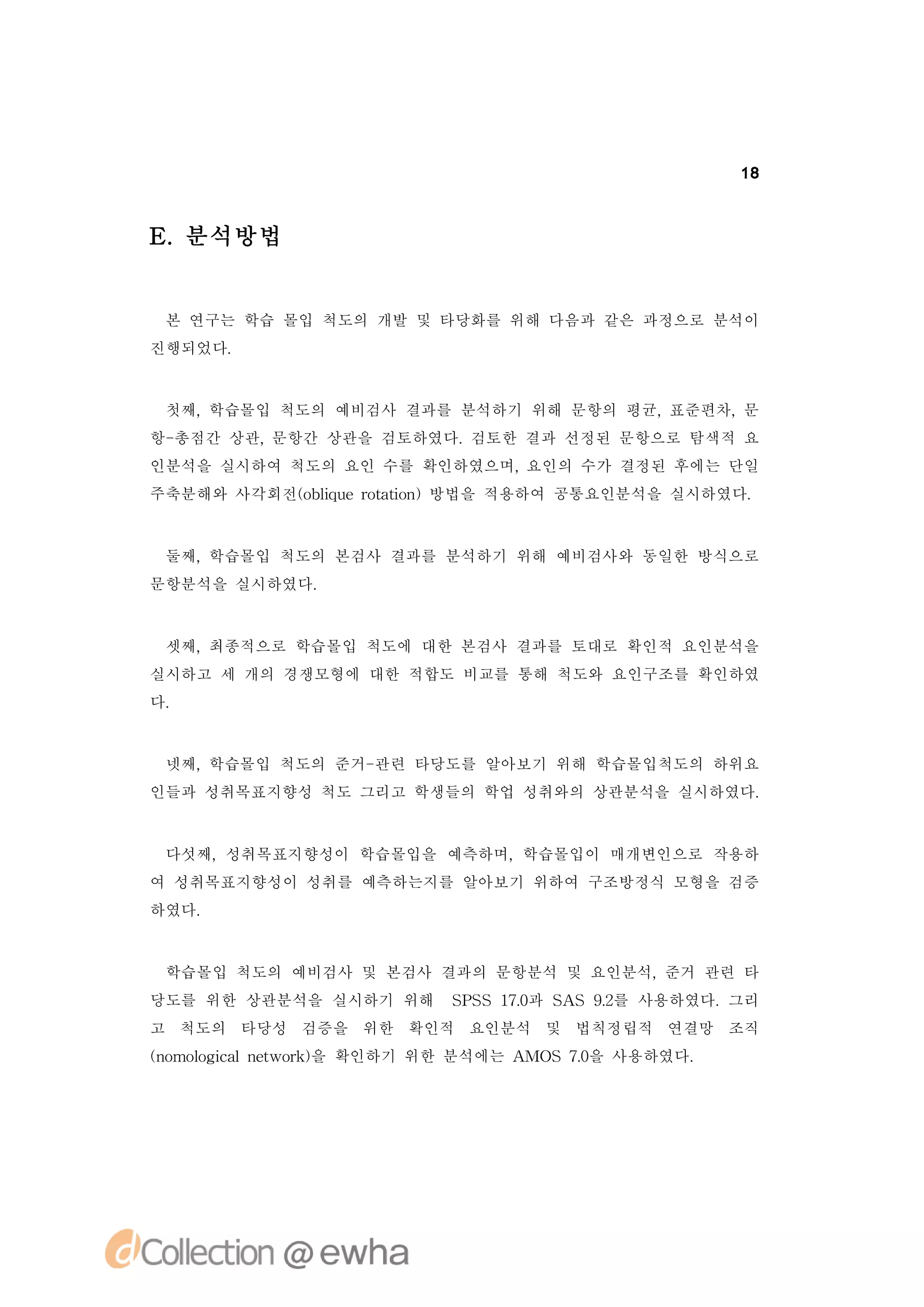 18



E 분석방법
 .


 본 연구는 학습 몰입 척도의 개발 및 타당화를 위해 다음과 같은 과정으로 분석이
진행되었다.


 첫째,학습몰입 척도의 예비검사 결과를 분석하기 위해 문항의 평균,표준편차,문
항-총점간 상관,문항간 상관을 검토하였다.검토한 결과 선정된 문항으로 탐색적 요
인분석을 실시하여 척도의 요인 수를 확인하였으며,요인의 수가 결정된 후에는 단일
주축분해와 사각회전(biu oai )방법을 적용하여 공통요인분석을 실시하였다.
          o l ertt n
             q    o



 둘째,학습몰입 척도의 본검사 결과를 분석하기 위해 예비검사와 동일한 방식으로
문항분석을 실시하였다.



 셋째,최종적으로 학습몰입 척도에 대한 본검사 결과를 토대로 확인적 요인분석을
실시하고 세 개의 경쟁모형에 대한 적합도 비교를 통해 척도와 요인구조를 확인하였
다.


 넷째,학습몰입 척도의 준거-관련 타당도를 알아보기 위해 학습몰입척도의 하위요
인들과 성취목표지향성 척도 그리고 학생들의 학업 성취와의 상관분석을 실시하였다.



 다섯째,성취목표지향성이 학습몰입을 예측하며,학습몰입이 매개변인으로 작용하
여 성취목표지향성이 성취를 예측하는지를 알아보기 위하여 구조방정식 모형을 검증
하였다.



 학습몰입 척도의 예비검사 및 본검사 결과의 문항분석 및 요인분석,준거 관련 타
당도를 위한 상관분석을 실시하기 위해   S S 1. S S 9 를 사용하였다.그리
                        PS 7과 A
                            0      .
                                   2
고 척도의 타당성 검증을 위한 확인적 요인분석 및 법칙정립적 연결망 조직
(o l i l ewok을 확인하기 위한 분석에는 A S 7 을 사용하였다.
n mo gc n t r)
    o a                      MO .0
 