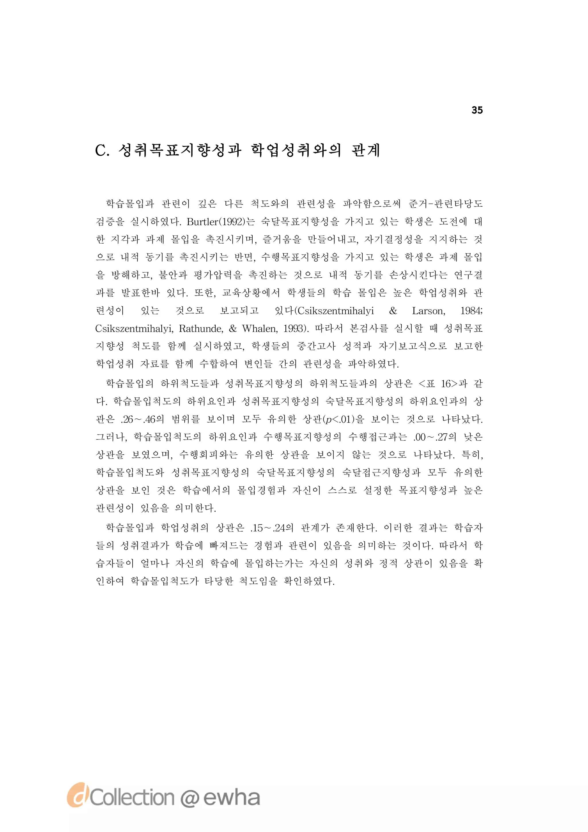 35



C.성취목표지향성과 학업성취와의 관계


 학습몰입과 관련이 깊은 다른 척도와의 관련성을 파악함으로써 준거-관련타당도
검증을 실시하였다. ut r 92는 숙달목표지향성을 가지고 있는 학생은 도전에 대
          B r e( 9)
             l 1
한 지각과 과제 몰입을 촉진시키며,즐거움을 만들어내고,자기결정성을 지지하는 것
으로 내적 동기를 촉진시키는 반면,수행목표지향성을 가지고 있는 학생은 과제 몰입
을 방해하고,불안과 평가압력을 촉진하는 것으로 내적 동기를 손상시킨다는 연구결
과를 발표한바 있다.또한,교육상황에서 학생들의 학습 몰입은 높은 학업성취와 관
련성이   있는   것으로   보고되고   있다( s se t h li &
                          C i znmia
                             k       y      L ro , 18;
                                             asn    94
C ise t h li R tu d , Wh l , 93.
 s znmia , ah n e &
  k       y             a n 19) 따라서 본검사를 실시할 때 성취목표
                         e
지향성 척도를 함께 실시하였고,학생들의 중간고사 성적과 자기보고식으로 보고한
학업성취 자료를 함께 수합하여 변인들 간의 관련성을 파악하였다.
 학습몰입의 하위척도들과 성취목표지향성의 하위척도들과의 상관은 < 1> 같
                                    표 6과
다.학습몰입척도의 하위요인과 성취목표지향성의 숙달목표지향성의 하위요인과의 상
관은 . ∼. 의 범위를 보이며 모두 유의한 상관(<0) 보이는 것으로 나타났다.
   2 4
    6 6                    p. 을
                             1
그러나,학습몰입척도의 하위요인과 수행목표지향성의 수행접근과는 . ∼. 의 낮은
                                  0 2
                                   0 7
상관을 보였으며,수행회피와는 유의한 상관을 보이지 않는 것으로 나타났다.특히,
학습몰입척도와 성취목표지향성의 숙달목표지향성의 숙달접근지향성과 모두 유의한
상관을 보인 것은 학습에서의 몰입경험과 자신이 스스로 설정한 목표지향성과 높은
관련성이 있음을 의미한다.
 학습몰입과 학업성취의 상관은 . ∼. 의 관계가 존재한다.이러한 결과는 학습자
                 1 2
                  5 4
들의 성취결과가 학습에 빠져드는 경험과 관련이 있음을 의미하는 것이다.따라서 학
습자들이 얼마나 자신의 학습에 몰입하는가는 자신의 성취와 정적 상관이 있음을 확
인하여 학습몰입척도가 타당한 척도임을 확인하였다.
 