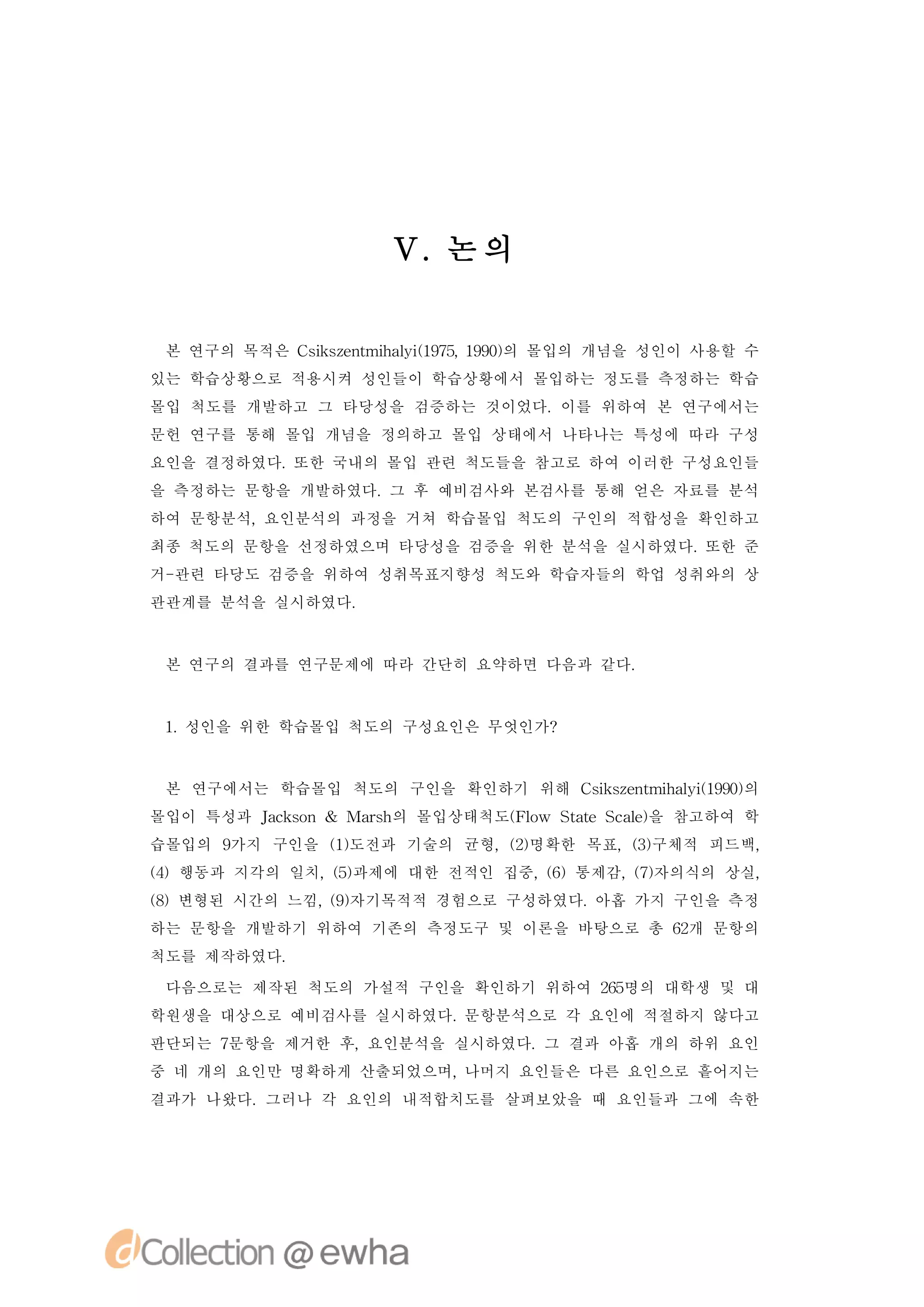 V. 의
                     논


 본 연구의 목적은 C ise t h li 95 19) 몰입의 개념을 성인이 사용할 수
            s znmia ( 7, 90의
             k       y1
있는 학습상황으로 적용시켜 성인들이 학습상황에서 몰입하는 정도를 측정하는 학습
몰입 척도를 개발하고 그 타당성을 검증하는 것이었다.이를 위하여 본 연구에서는
문헌 연구를 통해 몰입 개념을 정의하고 몰입 상태에서 나타나는 특성에 따라 구성
요인을 결정하였다.또한 국내의 몰입 관련 척도들을 참고로 하여 이러한 구성요인들
을 측정하는 문항을 개발하였다. 후 예비검사와 본검사를 통해 얻은 자료를 분석
                 그
하여 문항분석,요인분석의 과정을 거쳐 학습몰입 척도의 구인의 적합성을 확인하고
최종 척도의 문항을 선정하였으며 타당성을 검증을 위한 분석을 실시하였다.또한 준
거-관련 타당도 검증을 위하여 성취목표지향성 척도와 학습자들의 학업 성취와의 상
관관계를 분석을 실시하였다.



 본 연구의 결과를 연구문제에 따라 간단히 요약하면 다음과 같다.



 1 성인을 위한 학습몰입 척도의 구성요인은 무엇인가?
  .


 본 연구에서는 학습몰입 척도의 구인을 확인하기 위해 C ise t h li 90의
                               s znmia ( 9)
                                k       y1
몰입이 특성과 Jc sn & Mas 의 몰입상태척도( l SaeS a ) 참고하여 학
        ak o      rh        Fo w tt cl 을
                                      e
습몰입의 9
     가지 구인을 ()
            1도전과 기술의 균형,()
                        2명확한 목표,()
                                3구체적 피드백,
()행동과 지각의 일치,()
4            5과제에 대한 전적인 집중, 6
                            ()통제감, 7자의식의 상실,
                                  ()
()변형된 시간의 느낌, 9자기목적적 경험으로 구성하였다.
8            ()                 아홉 가지 구인을 측정
하는 문항을 개발하기 위하여 기존의 측정도구 및 이론을 바탕으로 총 6개 문항의
                                       2
척도를 제작하였다.

 다음으로는 제작된 척도의 가설적 구인을 확인하기 위하여 25
                                 6명의 대학생 및 대
학원생을 대상으로 예비검사를 실시하였다.문항분석으로 각 요인에 적절하지 않다고
판단되는 7문항을 제거한 후,요인분석을 실시하였다.그 결과 아홉 개의 하위 요인
중 네 개의 요인만 명확하게 산출되었으며,나머지 요인들은 다른 요인으로 흩어지는
결과가 나왔다.그러나 각 요인의 내적합치도를 살펴보았을 때 요인들과 그에 속한
 
