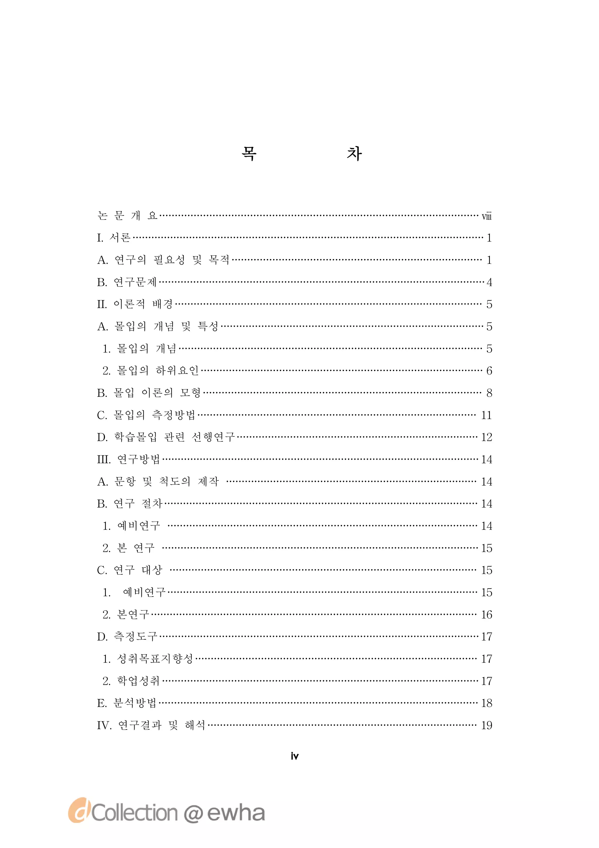 목       차


논 문 개 요                      ⅷ
I 서론
.                            1

A 연구의 필요성 및 목적
 .                           1

B 연구문제
 .                           4
I 이론적 배경
I.                           5

A 몰입의 개념 및 특성
 .                           5

1 몰입의 개념
 .                           5
2 몰입의 하위요인
 .                           6

B 몰입 이론의 모형
 .                           8

C 몰입의 측정방법
 .                           11
D 학습몰입 관련 선행연구
 .                           12

I.
I 연구방법
 I                           14

A 문항 및 척도의 제작
 .                           14
B 연구 절차
 .                           14

1 예비연구
 .                           14

2 본 연구
 .                           15
C 연구 대상
 .                           15

1 예비연구
 .                           15

2 본연구
 .                           16
D 측정도구
 .                           17

1 성취목표지향성
 .                           17

2 학업성취
 .                           17
E 분석방법
 .                           18

I.
V 연구결과 및 해석                  19

                     i
                     v
 