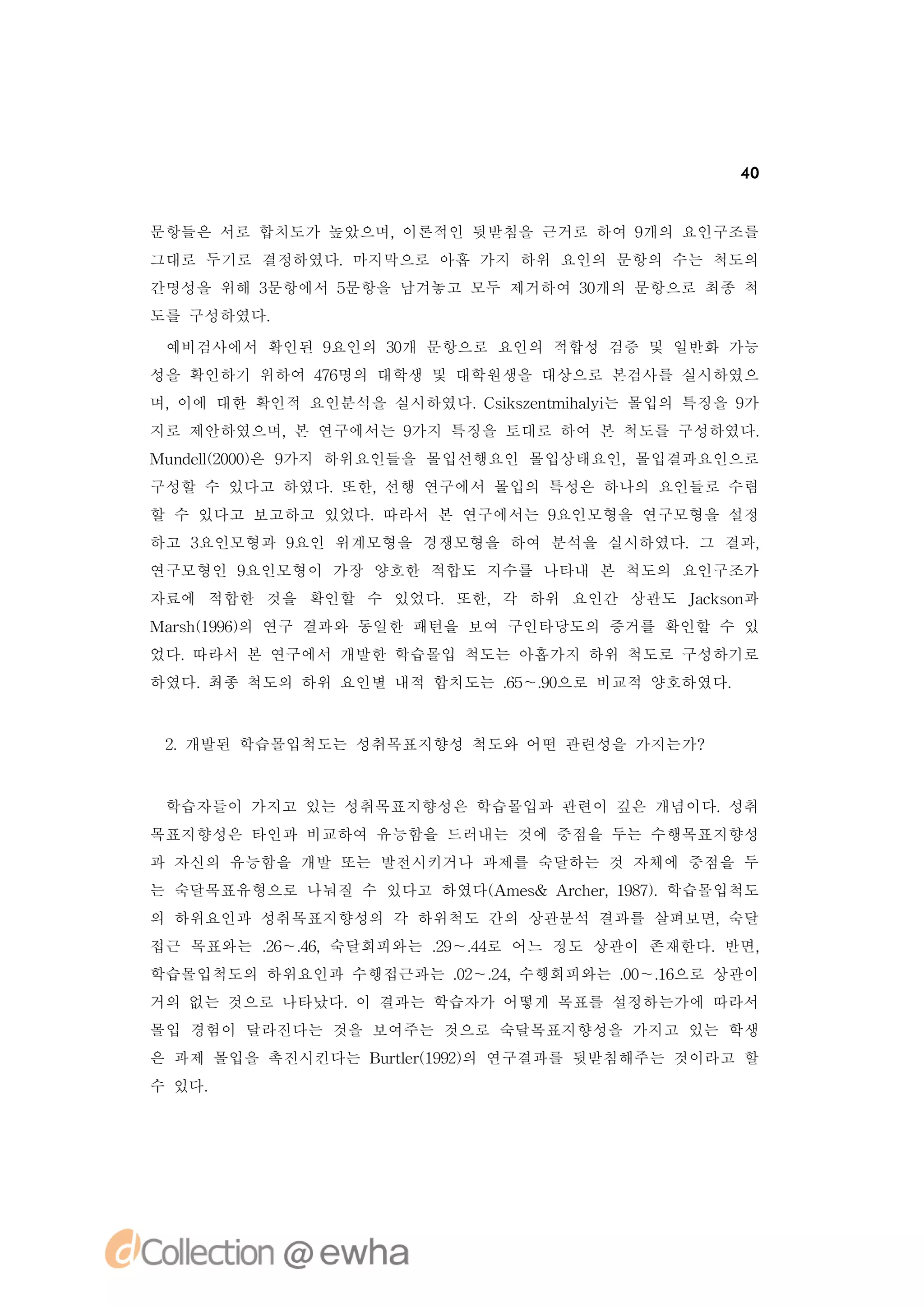 40


문항들은 서로 합치도가 높았으며,이론적인 뒷받침을 근거로 하여 9개의 요인구조를
그대로 두기로 결정하였다.마지막으로 아홉 가지 하위 요인의 문항의 수는 척도의
간명성을 위해 3문항에서 5문항을 남겨놓고 모두 제거하여 3개의 문항으로 최종 척
                                 0
도를 구성하였다.

 예비검사에서 확인된 9요인의 3개 문항으로 요인의 적합성 검증 및 일반화 가능
                 0
성을 확인하기 위하여 46
             7명의 대학생 및 대학원생을 대상으로 본검사를 실시하였으
며,이에 대한 확인적 요인분석을 실시하였다. s se t h li 몰입의 특징을 9
                        C i znmia 는
                          k       y           가
지로 제안하였으며, 연구에서는 9
          본       가지 특징을 토대로 하여 본 척도를 구성하였다.
Mu d l20) 9
  n e (00은 가지 하위요인들을 몰입선행요인 몰입상태요인,몰입결과요인으로
     l
구성할 수 있다고 하였다.또한,선행 연구에서 몰입의 특성은 하나의 요인들로 수렴
할 수 있다고 보고하고 있었다.따라서 본 연구에서는 9요인모형을 연구모형을 설정
하고 3요인모형과 9요인 위계모형을 경쟁모형을 하여 분석을 실시하였다.그 결과,
연구모형인 9요인모형이 가장 양호한 적합도 지수를 나타내 본 척도의 요인구조가
자료에 적합한 것을 확인할 수 있었다.또한,각 하위 요인간 상관도 Jc sn
                                     ak o 과
Mas (96의 연구 결과와 동일한 패턴을 보여 구인타당도의 증거를 확인할 수 있
  rh19)
었다.따라서 본 연구에서 개발한 학습몰입 척도는 아홉가지 하위 척도로 구성하기로
하였다.최종 척도의 하위 요인별 내적 합치도는 . ～. 으로 비교적 양호하였다.
                          6 9
                           5 0


 2 개발된 학습몰입척도는 성취목표지향성 척도와 어떤 관련성을 가지는가?
  .



 학습자들이 가지고 있는 성취목표지향성은 학습몰입과 관련이 깊은 개념이다.성취
목표지향성은 타인과 비교하여 유능함을 드러내는 것에 중점을 두는 수행목표지향성
과 자신의 유능함을 개발 또는 발전시키거나 과제를 숙달하는 것 자체에 중점을 두
는 숙달목표유형으로 나눠질 수 있다고 하였다( me& A c e, 97.
                        A s    rh r 18) 학습몰입척도
의 하위요인과 성취목표지향성의 각 하위척도 간의 상관분석 결과를 살펴보면,숙달
접근 목표와는 . ～. ,숙달회피와는 . ～. 로 어느 정도 상관이 존재한다.반면,
        2 4
         6 6         2 4
                      9 4
학습몰입척도의 하위요인과 수행접근과는 . ～. ,
                     0 2 수행회피와는 . ～. 으로 상관이
                      2 4       0 1
                                 0 6
거의 없는 것으로 나타났다. 결과는 학습자가 어떻게 목표를 설정하는가에 따라서
               이
몰입 경험이 달라진다는 것을 보여주는 것으로 숙달목표지향성을 가지고 있는 학생
은 과제 몰입을 촉진시킨다는 B r e(92의 연구결과를 뒷받침해주는 것이라고 할
                 ut r 9)
                   l 1
수 있다.
 