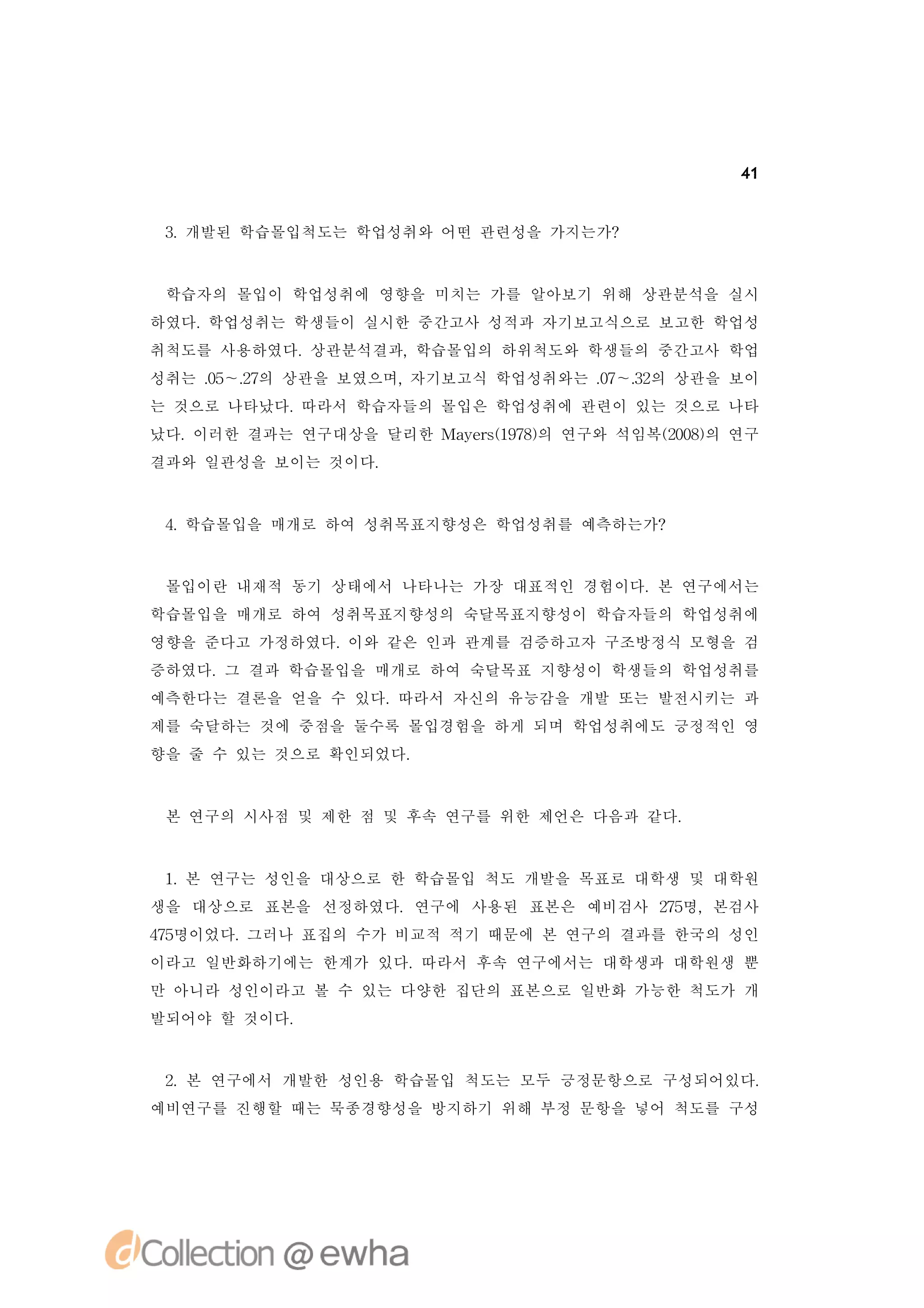 41


 3 개발된 학습몰입척도는 학업성취와 어떤 관련성을 가지는가?
  .



 학습자의 몰입이 학업성취에 영향을 미치는 가를 알아보기 위해 상관분석을 실시
하였다.학업성취는 학생들이 실시한 중간고사 성적과 자기보고식으로 보고한 학업성
취척도를 사용하였다.상관분석결과,학습몰입의 하위척도와 학생들의 중간고사 학업
성취는 . ～. 의 상관을 보였으며,
    0 2
     5 7            자기보고식 학업성취와는 . ～. 의 상관을 보이
                                 0 3
                                  7 2
는 것으로 나타났다.따라서 학습자들의 몰입은 학업성취에 관련이 있는 것으로 나타
났다.이러한 결과는 연구대상을 달리한 Ma es17) 연구와 석임복(08의 연구
                       y r(98의       20)
결과와 일관성을 보이는 것이다.



 4 학습몰입을 매개로 하여 성취목표지향성은 학업성취를 예측하는가?
  .


 몰입이란 내재적 동기 상태에서 나타나는 가장 대표적인 경험이다.본 연구에서는
학습몰입을 매개로 하여 성취목표지향성의 숙달목표지향성이 학습자들의 학업성취에
영향을 준다고 가정하였다.이와 같은 인과 관계를 검증하고자 구조방정식 모형을 검
증하였다. 결과 학습몰입을 매개로 하여 숙달목표 지향성이 학생들의 학업성취를
     그
예측한다는 결론을 얻을 수 있다.따라서 자신의 유능감을 개발 또는 발전시키는 과
제를 숙달하는 것에 중점을 둘수록 몰입경험을 하게 되며 학업성취에도 긍정적인 영
향을 줄 수 있는 것으로 확인되었다.



 본 연구의 시사점 및 제한 점 및 후속 연구를 위한 제언은 다음과 같다.



 1 본 연구는 성인을 대상으로 한 학습몰입 척도 개발을 목표로 대학생 및 대학원
  .
생을 대상으로 표본을 선정하였다.연구에 사용된 표본은 예비검사 25
                                   7명,본검사
45
7명이었다.그러나 표집의 수가 비교적 적기 때문에 본 연구의 결과를 한국의 성인
이라고 일반화하기에는 한계가 있다.따라서 후속 연구에서는 대학생과 대학원생 뿐
만 아니라 성인이라고 볼 수 있는 다양한 집단의 표본으로 일반화 가능한 척도가 개
발되어야 할 것이다.


 2.본 연구에서 개발한 성인용 학습몰입 척도는 모두 긍정문항으로 구성되어있다.
예비연구를 진행할 때는 묵종경향성을 방지하기 위해 부정 문항을 넣어 척도를 구성
 