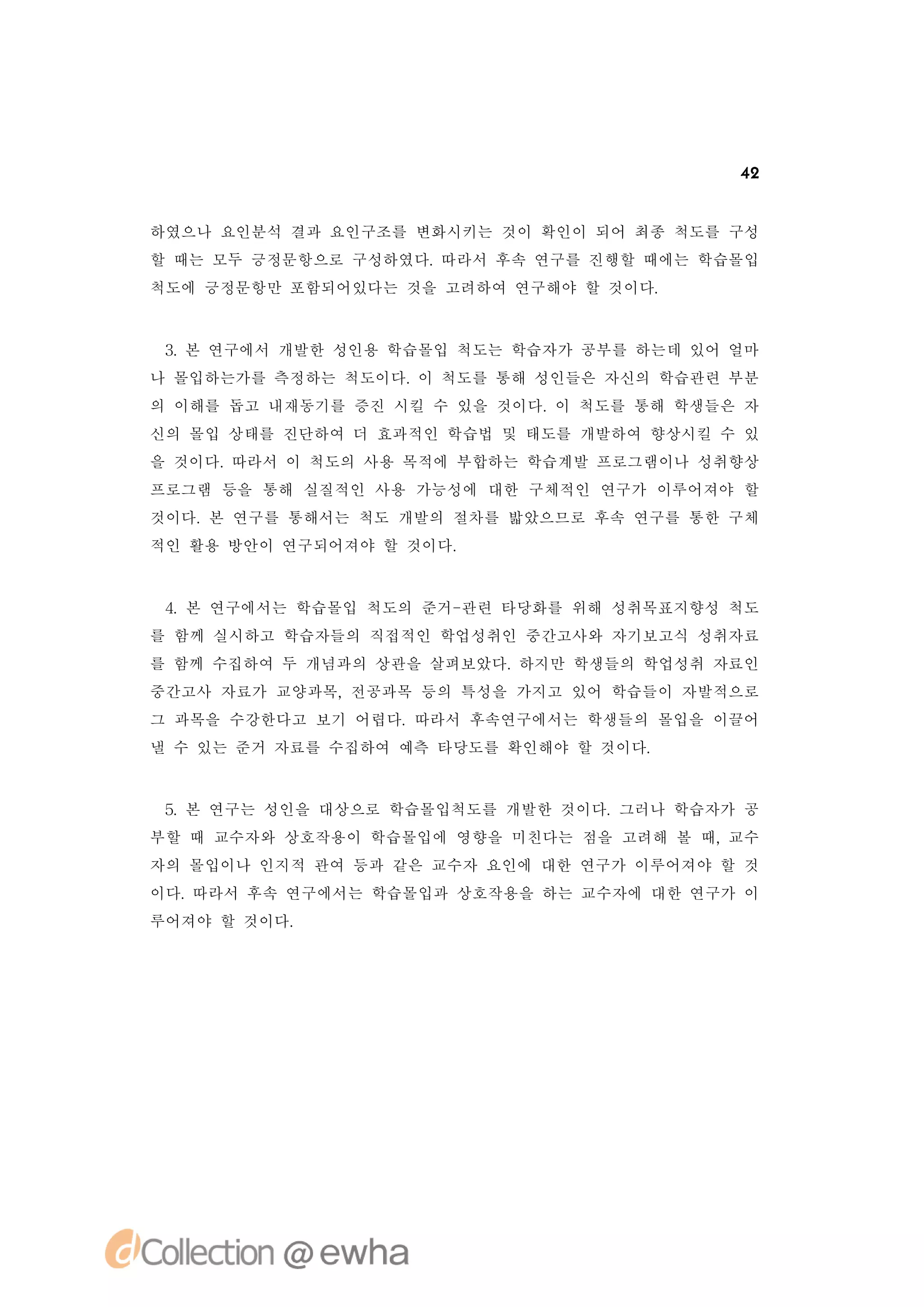 42


하였으나 요인분석 결과 요인구조를 변화시키는 것이 확인이 되어 최종 척도를 구성
할 때는 모두 긍정문항으로 구성하였다.따라서 후속 연구를 진행할 때에는 학습몰입
척도에 긍정문항만 포함되어있다는 것을 고려하여 연구해야 할 것이다.



 3 본 연구에서 개발한 성인용 학습몰입 척도는 학습자가 공부를 하는데 있어 얼마
  .
나 몰입하는가를 측정하는 척도이다. 척도를 통해 성인들은 자신의 학습관련 부분
                   이
의 이해를 돕고 내재동기를 증진 시킬 수 있을 것이다. 척도를 통해 학생들은 자
                              이
신의 몰입 상태를 진단하여 더 효과적인 학습법 및 태도를 개발하여 향상시킬 수 있
을 것이다.따라서 이 척도의 사용 목적에 부합하는 학습계발 프로그램이나 성취향상
프로그램 등을 통해 실질적인 사용 가능성에 대한 구체적인 연구가 이루어져야 할
것이다. 연구를 통해서는 척도 개발의 절차를 밟았으므로 후속 연구를 통한 구체
    본
적인 활용 방안이 연구되어져야 할 것이다.



 4 본 연구에서는 학습몰입 척도의 준거-
  .                    관련 타당화를 위해 성취목표지향성 척도
를 함께 실시하고 학습자들의 직접적인 학업성취인 중간고사와 자기보고식 성취자료
를 함께 수집하여 두 개념과의 상관을 살펴보았다.하지만 학생들의 학업성취 자료인
중간고사 자료가 교양과목,전공과목 등의 특성을 가지고 있어 학습들이 자발적으로
그 과목을 수강한다고 보기 어렵다.따라서 후속연구에서는 학생들의 몰입을 이끌어
낼 수 있는 준거 자료를 수집하여 예측 타당도를 확인해야 할 것이다.


 5 본 연구는 성인을 대상으로 학습몰입척도를 개발한 것이다.
  .                               그러나 학습자가 공
부할 때 교수자와 상호작용이 학습몰입에 영향을 미친다는 점을 고려해 볼 때,교수
자의 몰입이나 인지적 관여 등과 같은 교수자 요인에 대한 연구가 이루어져야 할 것
이다.따라서 후속 연구에서는 학습몰입과 상호작용을 하는 교수자에 대한 연구가 이
루어져야 할 것이다.
 