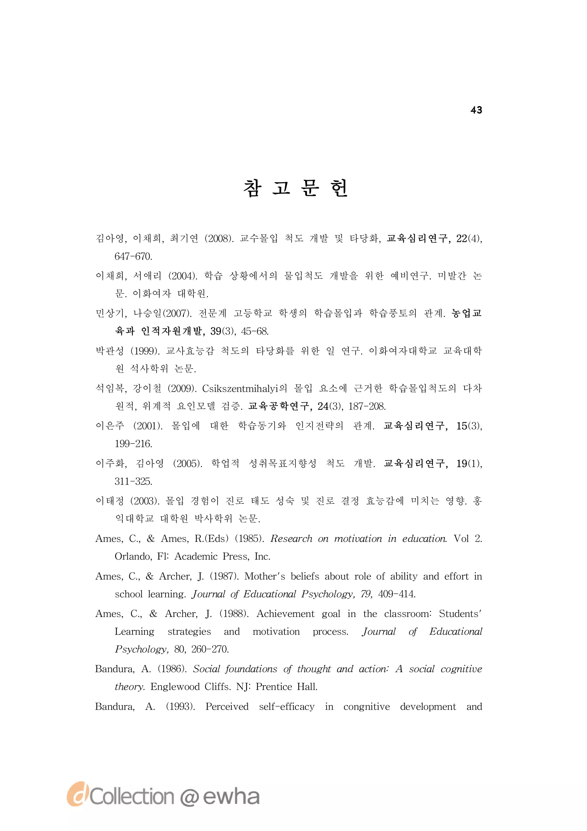 43




                      참 고 문 헌

김아영,이채희,최기연 (08.
            20) 교수몰입 척도 개발 및 타당화,교육심리연구,2 ()
                                         24,
  67 60
   4- 7.
이채희,서애리 (04.학습 상황에서의 물입척도 개발을 위한 예비연구.미발간 논
        20)
  문.이화여자 대학원.
민상기,나승일(07.전문계 고등학교 학생의 학습몰입과 학습풍토의 관계.농업교
       20)
  육과 인적자원개발, 93, 5 6.
            3 () 4- 8

박관성 (99.
    19) 교사효능감 척도의 타당화를 위한 일 연구.이화여자대학교 교육대학
  원 석사학위 논문.
석임복,강이철 (09. s se t h li 몰입 요소에 근거한 학습몰입척도의 다차
        20) C i znmia 의
              k       y
  원적,위계적 요인모델 검증.교육공학연구, 43, 8- 0.
                        2 () 17 28
이은주 (01.몰입에 대한 학습동기와 인지전략의 관계. 교육심리연구, 1 ()
    20)                                 53,
  19 26
   9- 1.

이주화,김아영 (05.학업적 성취목표지향성 척도 개발.교육심리연구, 1 ()
        20)                            91,
  31 35
   1- 2.
이태정 (03.
    20) 몰입 경험이 진로 태도 성숙 및 진로 결정 효능감에 미치는 영향.홍
  익대학교 대학원 박사학위 논문.
A s . A s . d )(95.R sac o moiain i e u ain o .
 me,C,& me,R( s 18) ee rh n
            E                t t
                              v o n d ct .V l2
                                         o
  O l d , l A a e cP es Ic
   r n o F: cd mi rs, n .
    a

A s C, A c e, . 18) Moh r e esa o trl fa it a defr n
 me, . & rh r J (97. te' l f b u o
                         sb i       eo bly n f ti
                                          i     o
  sh o l rig J un l f d ct n l scoo y 7, 0- 1.
   c o l e nn . o ra o E u ai a P yh lg , 9 49 44
         a                  o
A s .
 me,C,& A c e,J 18) c i e n oli te c sro
         rh r .(98.A he me tg a n h l so m:Su e t'
                       v            a       td ns
  L ann srtge a d moiai
   erig t e i
         a   s n    t t n poes J un l o E u ain l
                     v o   rcs. o ra   f d ct a
                                             o
  P yh lg , 0 20 20
   scoo y 8, 6- 7.
B n ua .(96.S c lf n ain fto g ta d at n
 a d r,A 18) oi o d t so h u h n ci :A sc lc g iv
               a u    o               o  oi o nt e
                                          a     i
  te r. n l o lf. J P e t eH l
  h oy E ge dCis N : rni
           wo  f         c a.l

B n ua A (93. P re e sl ef ay i cn nt e dv l me t a d
 a d r, . 19) eci d e - fcc n o g iv
                  v   f i           i    ee p n n
                                           o
 