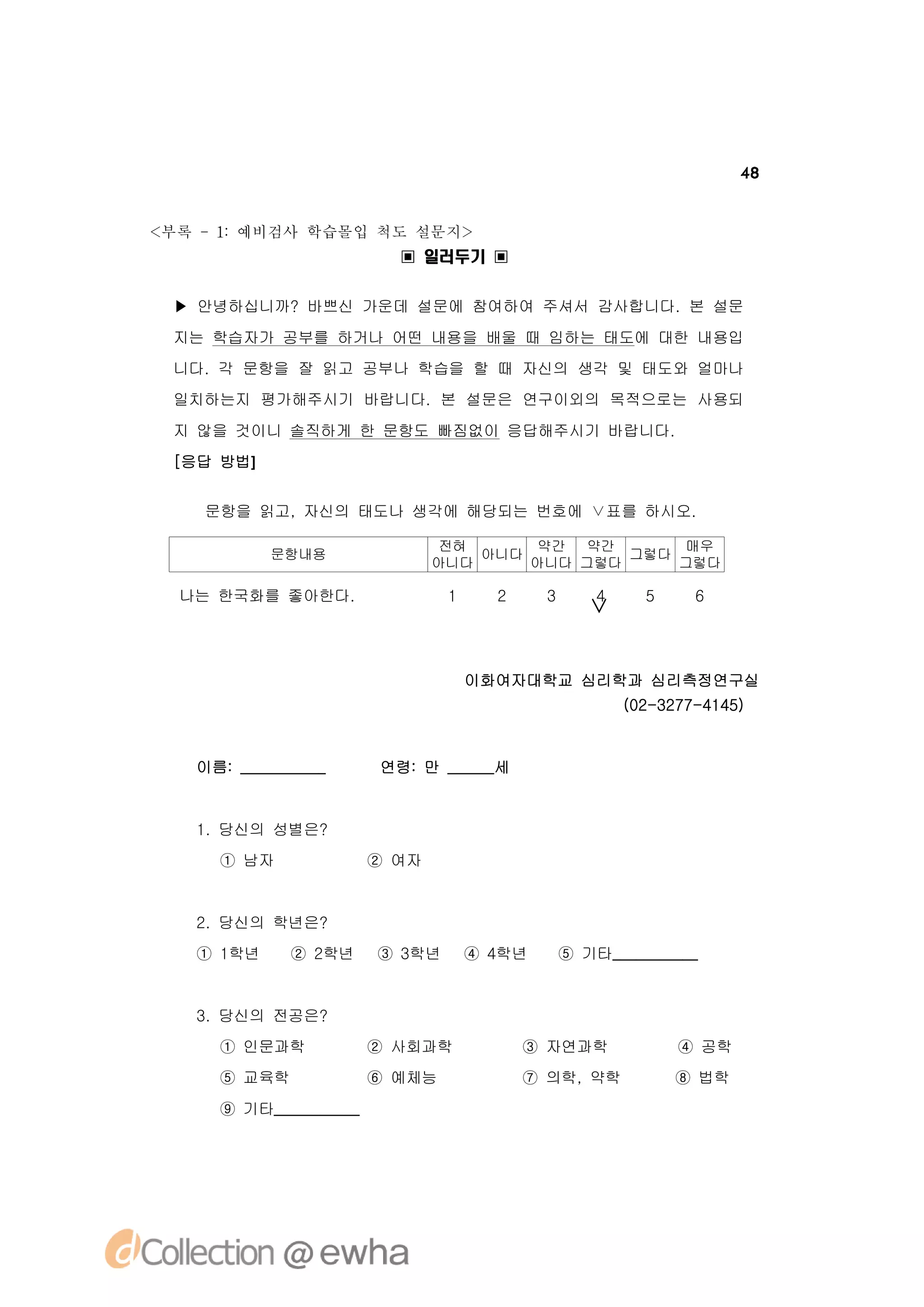 48


<부록 -1 예비검사 학습몰입 척도 설문지>
      :
                         ▣ 일러두기 ▣


 ▶ 안녕하십니까? 바쁘신 가운데 설문에 참여하여 주셔서 감사합니다. 본 설문
 지는 학습자가 공부를 하거나 어떤 내용을 배울 때 임하는 태도에 대한 내용입
 니다. 각 문항을 잘 읽고 공부나 학습을 할 때 자신의 생각 및 태도와 얼마나
 일치하는지 평가해주시기 바랍니다. 본 설문은 연구이외의 목적으로는 사용되
 지 않을 것이니 솔직하게 한 문항도 빠짐없이 응답해주시기 바랍니다.
 [응답 방법]


    문항을 읽고, 자신의 태도나 생각에 해당되는 번호에 ∨표를 하시오.

                               전혀     약간  약간      매우
           문항내용                   아니다         그렇다
                              아니다     아니다 그렇다     그렇다

  나는 한국화를 좋아한다.                1     2     3       4     5     6
                                                  ∨


                                   이화여자대학교 심리학과 심리측정연구실
                                                       (02-3277-4145)


   이름: ___________     연령: 만 ______세


   1. 당신의 성별은?
     ① 남자              ② 여자


   2. 당신의 학년은?
   ① 1학년     ② 2학년     ③ 3학년       ④ 4학년       ⑤ 기타___________


   3. 당신의 전공은?
     ① 인문과학            ② 사회과학            ③ 자연과학              ④ 공학
     ⑤ 교육학             ⑥ 예체능             ⑦ 의학, 약학            ⑧ 법학
     ⑨ 기타___________
 