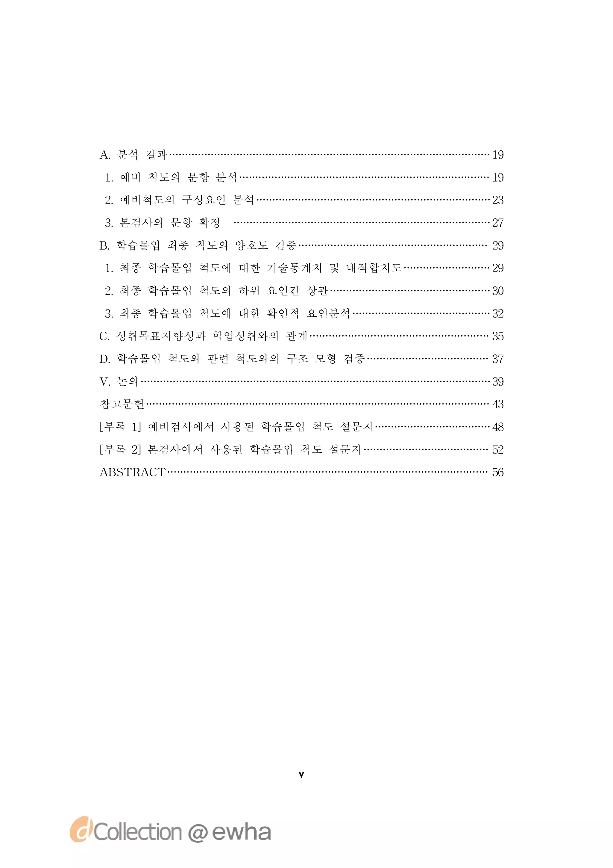 A 분석 결과
 .                               19

1 예비 척도의 문항 분석
 .                               19
2 예비척도의 구성요인 분석
 .                               23

3 본검사의 문항 확정
 .                               27

B 학습몰입 최종 척도의 양호도 검증
 .                               29
1 최종 학습몰입 척도에 대한 기술통계치 및 내적합치도
 .                               29

2 최종 학습몰입 척도의 하위 요인간 상관
 .                               30

3 최종 학습몰입 척도에 대한 확인적 요인분석
 .                               32
C 성취목표지향성과 학업성취와의 관계
 .                               35

D 학습몰입 척도와 관련 척도와의 구조 모형 검증
 .                               37

V 논의
 .                               39
참고문헌                             43

[
부록 1]예비검사에서 사용된 학습몰입 척도 설문지      48

[
부록 2]본검사에서 사용된 학습몰입 척도 설문지       52
A S R C
 BT A T                          56




                       v
 