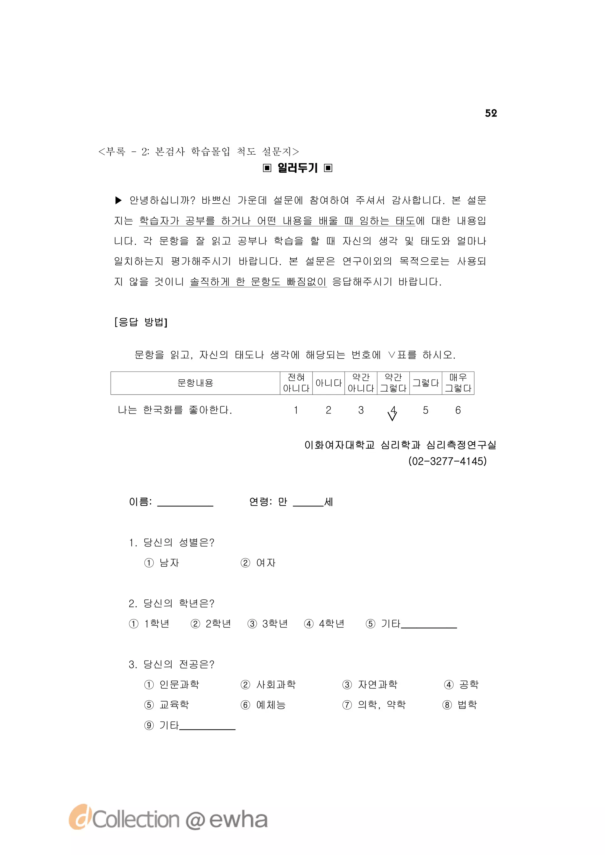 52


<부록 -2 본검사 학습몰입 척도 설문지>
      :
                         ▣ 일러두기 ▣


 ▶ 안녕하십니까? 바쁘신 가운데 설문에 참여하여 주셔서 감사합니다. 본 설문
 지는 학습자가 공부를 하거나 어떤 내용을 배울 때 임하는 태도에 대한 내용입
 니다. 각 문항을 잘 읽고 공부나 학습을 할 때 자신의 생각 및 태도와 얼마나
 일치하는지 평가해주시기 바랍니다. 본 설문은 연구이외의 목적으로는 사용되
 지 않을 것이니 솔직하게 한 문항도 빠짐없이 응답해주시기 바랍니다.


 [응답 방법]


    문항을 읽고, 자신의 태도나 생각에 해당되는 번호에 ∨표를 하시오.

                               전혀     약간  약간      매우
           문항내용                   아니다         그렇다
                              아니다     아니다 그렇다     그렇다

  나는 한국화를 좋아한다.                1     2     3       4     5     6
                                                  ∨
                                   이화여자대학교 심리학과 심리측정연구실
                                                       (02-3277-4145)


   이름: ___________     연령: 만 ______세


   1. 당신의 성별은?
     ① 남자              ② 여자


   2. 당신의 학년은?
   ① 1학년     ② 2학년     ③ 3학년       ④ 4학년       ⑤ 기타___________


   3. 당신의 전공은?
     ① 인문과학            ② 사회과학            ③ 자연과학              ④ 공학
     ⑤ 교육학             ⑥ 예체능             ⑦ 의학, 약학            ⑧ 법학
     ⑨ 기타___________
 