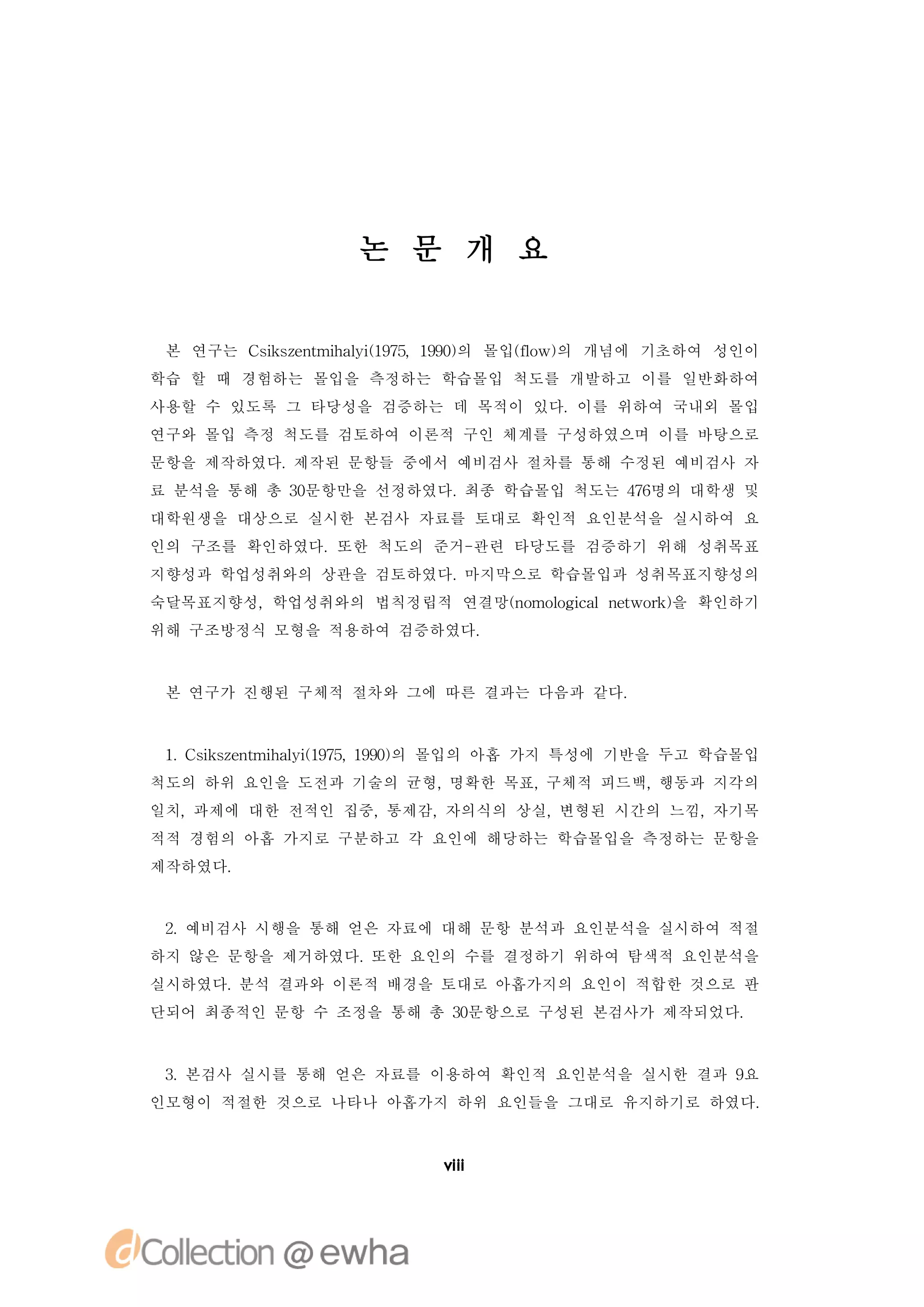 논 문 개 요


 본 연구는 C ise t h li 95 90의 몰입( o 의 개념에 기초하여 성인이
        s znmia ( 7,19)
         k       y1          f w)
                              l
학습 할 때 경험하는 몰입을 측정하는 학습몰입 척도를 개발하고 이를 일반화하여
사용할 수 있도록 그 타당성을 검증하는 데 목적이 있다.이를 위하여 국내외 몰입
연구와 몰입 측정 척도를 검토하여 이론적 구인 체계를 구성하였으며 이를 바탕으로
문항을 제작하였다.제작된 문항들 중에서 예비검사 절차를 통해 수정된 예비검사 자
료 분석을 통해 총 3문항만을 선정하였다.
            0          최종 학습몰입 척도는 46
                                    7명의 대학생 및
대학원생을 대상으로 실시한 본검사 자료를 토대로 확인적 요인분석을 실시하여 요
인의 구조를 확인하였다.또한 척도의 준거-관련 타당도를 검증하기 위해 성취목표
지향성과 학업성취와의 상관을 검토하였다.마지막으로 학습몰입과 성취목표지향성의
숙달목표지향성,학업성취와의 법칙정립적 연결망(o l i ln t r) 확인하기
                        n mo gc ewok을
                            o a
위해 구조방정식 모형을 적용하여 검증하였다.



 본 연구가 진행된 구체적 절차와 그에 따른 결과는 다음과 같다.



 1 C ise t h li 95 19) 몰입의 아홉 가지 특성에 기반을 두고 학습몰입
  . s znmia ( 7, 90의
     k       y1
척도의 하위 요인을 도전과 기술의 균형,명확한 목표,구체적 피드백,행동과 지각의
일치,과제에 대한 전적인 집중,통제감,자의식의 상실,변형된 시간의 느낌,자기목
적적 경험의 아홉 가지로 구분하고 각 요인에 해당하는 학습몰입을 측정하는 문항을
제작하였다.


 2 예비검사 시행을 통해 얻은 자료에 대해 문항 분석과 요인분석을 실시하여 적절
  .
하지 않은 문항을 제거하였다.또한 요인의 수를 결정하기 위하여 탐색적 요인분석을
실시하였다.분석 결과와 이론적 배경을 토대로 아홉가지의 요인이 적합한 것으로 판
단되어 최종적인 문항 수 조정을 통해 총 3문항으로 구성된 본검사가 제작되었다.
                       0



 3 본검사 실시를 통해 얻은 자료를 이용하여 확인적 요인분석을 실시한 결과 9
  .                                         요
인모형이 적절한 것으로 나타나 아홉가지 하위 요인들을 그대로 유지하기로 하였다.



                       vi
                       ii
 