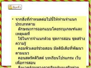 จากสิ่งที่กำหนดต่อไปนี้ให้ท่านจำแนกประเภทตาม    ลักษณะการออกแบบโดยระบุเกณฑ์และเหตุผลที่    ใช้ในการจำแนกด้วย ชุดการสอน ชุดสร้างความรู้    คอมพิวเตอร์ช่วยสอน มัลติมีเดียที่พัฒนาตามแนว    คอนสตรัคติวิสต์ บทเรียนโปรแกรม เว็บเพื่อการสอน    สิ่งแวดล้อมทางการเรียนรู้บนเครือข่าย การเรียนแบบ    ร่วมมือกันเรียนรู้  