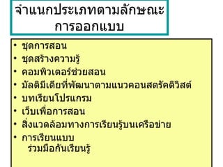 จำแนกประเภทตามลักษณะการออกแบบ ชุดการสอน ชุดสร้างความรู้ คอมพิวเตอร์ช่วยสอน  มัลติมีเดียที่พัฒนาตามแนวคอนสตรัคติวิสต์  บทเรียนโปรแกรม  เว็บเพื่อการสอน สิ่งแวดล้อมทางการเรียนรู้บนเครือข่าย  การเรียนแบบ    ร่วมมือกันเรียนรู้  