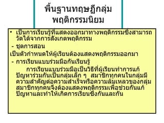 พื้นฐานทฤษฏีกลุ่มพฤติกรรมนิยม เป็นการเรียนรู้ที่แสดงออกมาทางพฤติกรรมซึ่งสามารถวัดได้จากการสังเกตพฤติกรรม - ชุดการสอน เป็นตัวกำหนดให้ผู้เรียนต้องแสดงพฤติกรรมออกมา  - การเรียนแบบร่วมมือกันเรียนรู้ การเรียนแบบร่วมมือเป็นวิธีที่ผู้เรียนทำการแก้ปัญหาร่วมกันเป็นกลุ่มเล็ก ๆ  สมาชิกทุกคนในกลุ่มมีความสำคัญต่อความสำเร็จหรือความล้มเหลวของกลุ่ม สมาชิกทุกคนจึงต้องแสดงพฤติกรรมเพื่อช่วยกันแก้ปัญหาและทำให้เกิดการเรียนซึ่งกันและกัน 