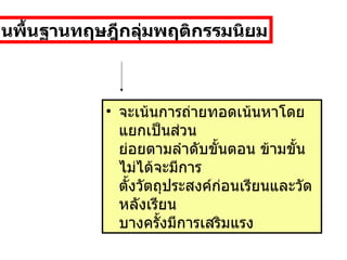 จะเน้นการถ่ายทอดเน้นหาโดยแยกเป็นส่วน ย่อยตามลำดับขั้นตอน ข้ามขั้นไม่ได้จะมีการ ตั้งวัตถุประสงค์ก่อนเรียนและวัดหลังเรียน บางครั้งมีการเสริมแรง  บนพื้นฐานทฤษฎีกลุ่มพฤติกรรมนิยม 