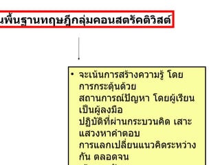 จะเน้นการสร้างความรู้ โดยการกระตุ้นด้วย สถานการณ์ปัญหา โดยผู้เรียนเป็นผู้ลงมือ ปฏิบัติที่ผ่านกระบวนคิด เสาะแสวงหาคำตอบ การแลกเปลี่ยนแนวคิดระหว่างกัน ตลอดจน เน้นการพัฒนากระบวนการทางปัญญาขั้นสูง ( การคิด )  บนพื้นฐานทฤษฎีกลุ่มคอนสตรัคติวิสต์ 