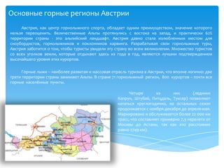 Основные горные регионы АвстрииАвстрия, как центр горнолыжного спорта, обладает одним преимуществом, значение которого нельзя переоценить. Величественные Альпы протянулись с востока на запад, и практически 62% территории страны - это альпийский ландшафт. Австрия давно стала излюбленным местом для сноубордистов, горнолыжников и поклонников карвинга. Разрабатывая свои горнолыжные туры, Австрия заботится о том, чтобы туристы увидели эту страну во всем великолепии. Множество туристов со всех уголков земли, которые отдыхают здесь из года в год, являются лучшим подтверждением высочайшего уровня этих курортов.Горные лыжи – наиболее развитая и массовая отрасль туризма в Австрии, что вполне логично: две трети территории страны занимают Альпы. В стране 71 горнолыжный  регион,  800  курортов – почти все  горные  населённые  пункты. Четыре из них (ледники Капрун, Штубай, Питцдаль, Туксер) позволяют кататься круглогодично, на остальных сезон продолжается с ноября-декабря до апреля-мая. Маркировано и обслуживается более 22 000 км трасс, что составляет примерно 7,3 перелета от Москвы до Астаны, так как это расстояние равно 2749 км). 
