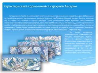 Характеристика горнолыжных курортов АвстрииСегодняшняя Австрия располагает многочисленными горнолыжными курортами, разнообразными по своей архитектуре, расположению и инфраструктуре. Наиболее интересный регион - Тироль - империя гор и солнца со столицей в городе Инсбрук. Здесь расположен район Арльберг, объединяющий несколько всемирно известных курортов, таких как «звездный» Лех, на котором отдыхают коронованные особы, и где прекрасное катание гарантировано на протяжении всего сезона, легендарный Сант-Антон, по сравнению с Лехом более демократичный, но очень дорогой, который в 2001 г. принимал Чемпионат мира по горным лыжам, и несколько небольших курортов, таких как Цюрс, Ст.Кристоф и др. Не менее интересна долина Отцталь, объединяющая Зельден, Хохзельден, Гургль, Вент и другие курорты. Относительно невысокие цены и прекрасные возможности для катания предлагают курорты, находящиеся в 60 км от Инсбрука в долине Циллерталь (Майерхофен, Цель амЦиллер). 