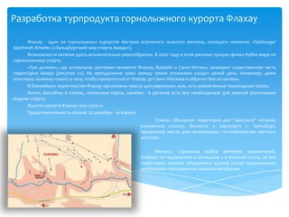 Разработка турпродукта горнолыжного курорта ФлахауФлахау- один из горнолыжных курортов Австрии огромного лыжного региона, носящего название «SalzburgerSportweltAmade» («Зальцбургский мир спорта Амадэ»).Возможности катания здесь исключительно разнообразны. В 2002 году в этом регионе прошел финал Кубка мира по горнолыжному спорту.«Три долины», где основными центрами являются Флахау, Ваграйн и Санкт-Иоганн, занимают существенную часть территории Амадэ (рисунок 22). На преодоление трасс между тремя поселками уходит целый день. Например, даже опытному лыжнику нужно 4 часа, чтобы прокатиться от Флахау до Санкт-Иоганна и обратно без остановок.В ближайших окрестностях Флахау проложены трассы для равнинных лыж, есть размеченные пешеходные тропы.Катки, бассейны в отелях, теннисные корты, манежи - в регионе есть все необходимое для занятий различными видами спорта.Высота курорта Флахау: 650-2300 м.Продолжительность сезона: 20 декабря - 14 апреля.Плюсы: Обширная территория для "красного" катания, ухоженные склоны, близость к аэропорту г. Зальцбург, прекрасное место для начинающих, гостеприимство местных жителей. Минусы: Скромный выбор вечерних развлечений, очереди на подъемники в выходные и в высокий сезон, не вся территория катания объединена единой сетью подъемников, необходимо пользоваться лыжным автобусом. 