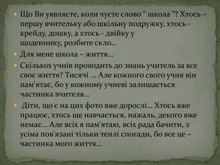 Що Ви уявляєте, коли чуєте слово “ школа ”? Хтось – першу вчительку або шкільну подружку, хтось - крейду, дошку, а хтось - двійку у щоденнику, розбите скло… Для мене школа – життя… Скількох учнів проводить до знань учитель за все своє життя? Тисячі … Але кожного свого учня він пам'ятає, бо у кожному учневі залишається частинка вчителя… Діти, що є на цих фото вже дорослі… Хтось вже працює, хтось ще навчається, нажаль, декого вже немає… Але всіх я пам'ятаю, всіх рада бачити, з усіма пов'язані тільки теплі спогади, бо все це – частинка мого життя…